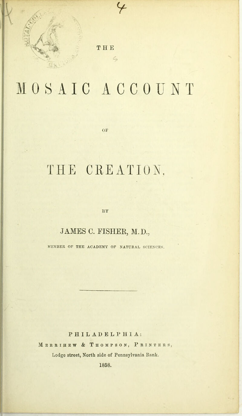 •2X MOSAIC A C C 0 UNT OF THE CREATION. BY JAMES C. FISHER, M.D.. MEMBER OF THE ACADEMY OF NATURAL SCIENCES. PHILADELPHIA: Merrihew & Thompson, Printers, Lodge street, North side of Pennsylvania Bank. 1858.