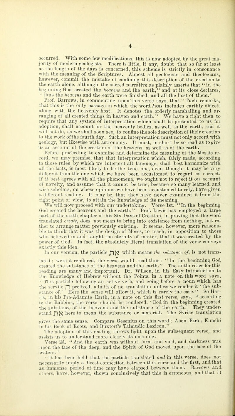 occurred. With some few modifications, this is now adopted by the great ma- jority of modern geologists. There is little, if any, doubt that so far at least as the length of the days is concerned, this scheme is strictly in consonance with the meaning of the Scriptures. Almost all geologists and theologians, however, commit the mistake of confining this description of the creation to the earth alone, although the sacred narrative as plainly asserts that ‘ ‘ in the beginning God created the heavens and the earth,” and at its close declares, ‘‘thus the heavens and the earth were finished, and all the host of them.” Prof. Barrows, in commenting upon'this verse says, that “Tuch remarks, that this is the only passage in which the word hosts includes earthly objects along with the heavenly host. It denotes the orderly marshalling and ar- ranging of all created things in heaven and earth.” We have a right then to require that any system of interpretation which shall be presented to us for adoption, shall account for the heavenly bodies, as well as the earth, and it will not do, as we shall soon see, to confine the sole description of their creation to the work of the fourth day. Such an interpretation must not only accord with geology, but likewise with astronomy. It must, in short, be so read as to give us an account of the creation of the heavens, as well as of the earth. Before proceeding to examine and determine the meaning of the Mosaic re- cord, we may premise, that that interpretation which, fairly made, according to those rules by which we interpret all language, shall best harmonize with all the facts, is most likely to be the true one, even though it may be very different from the one which we have been accustomed to regard as correct. If it best agrees with all the phenomena, we ought not to reject it on account of novelty, and assume that it cannot be true, because so many learned and wise scholars, on whose opinions we have been accustomed to rely, have given a different reading. It may be, that they have never examined it from the right point of view, to attain the knowledge of its meaning. We will now proceed with our undertaking. Verse 1st. “In the beginning God created the heavens and the earth.” Prof. Lewis has employed a large part of the sixth chapter of his Six Days of Creation, in puoving that the word translated create, does not mean to bring into existence from nothing, but ra- ther to arrange matter previously existing. It seems, however, more reasona- ble to think that it was the design of Moses, to teach, in opposition to those who believed in and taught the eternity of matter, that it was created by the power of God. In fact, the absolutely literal translation of the verse conveys exactly this idea. In our version, the particle which means the substance of, is not trans- lated ; were it rendered, the verse would read thus : “In the beginning God created the substance of the heavens and the earth.” The authorities for this reading are many and important. Dr. Wilson, in his Easy Introduction to the Knowledge of Hebrew without the Points, in a note on this word says, • ■ This particle following an active verb, and going before a noun which has the servile j“J prefixed, admits of no translation unless we render it ‘ the sub- stance of.’ Here the sense will allow it, which is rarely the case.” So Har- ris, in his Pre-Adamite Earth, in a note on this first verse, says, “according to the Rabbins, the verse should be rendered, ‘ God in the beginning created the substance of the heavens and the substance of the earth.’ They under- stand rus here to mean the substance or material. The Syriac translation gives the same sense. Compare Gesenius on this word ; Aben Ezra ; Kimchi in his Book of Roots, and Buxtorf’s Talmudic Lexicon.” The adoption of this reading throws light upon the subsequent verse, and assists us to understand more clearly its meaning. Verse 2d. “And the earth was without form and void, and darkness was upon the face of the deep, and the Spirit of God moved upon the face of the waters.” “ It has been held that the particle translated andva this verse, does not necessarily imply a direct connection between this verse and the first, and that an immense period of time may have elapsed between them. Barrows and others, have, however, shown conclusively that this is erroneous, and that i t