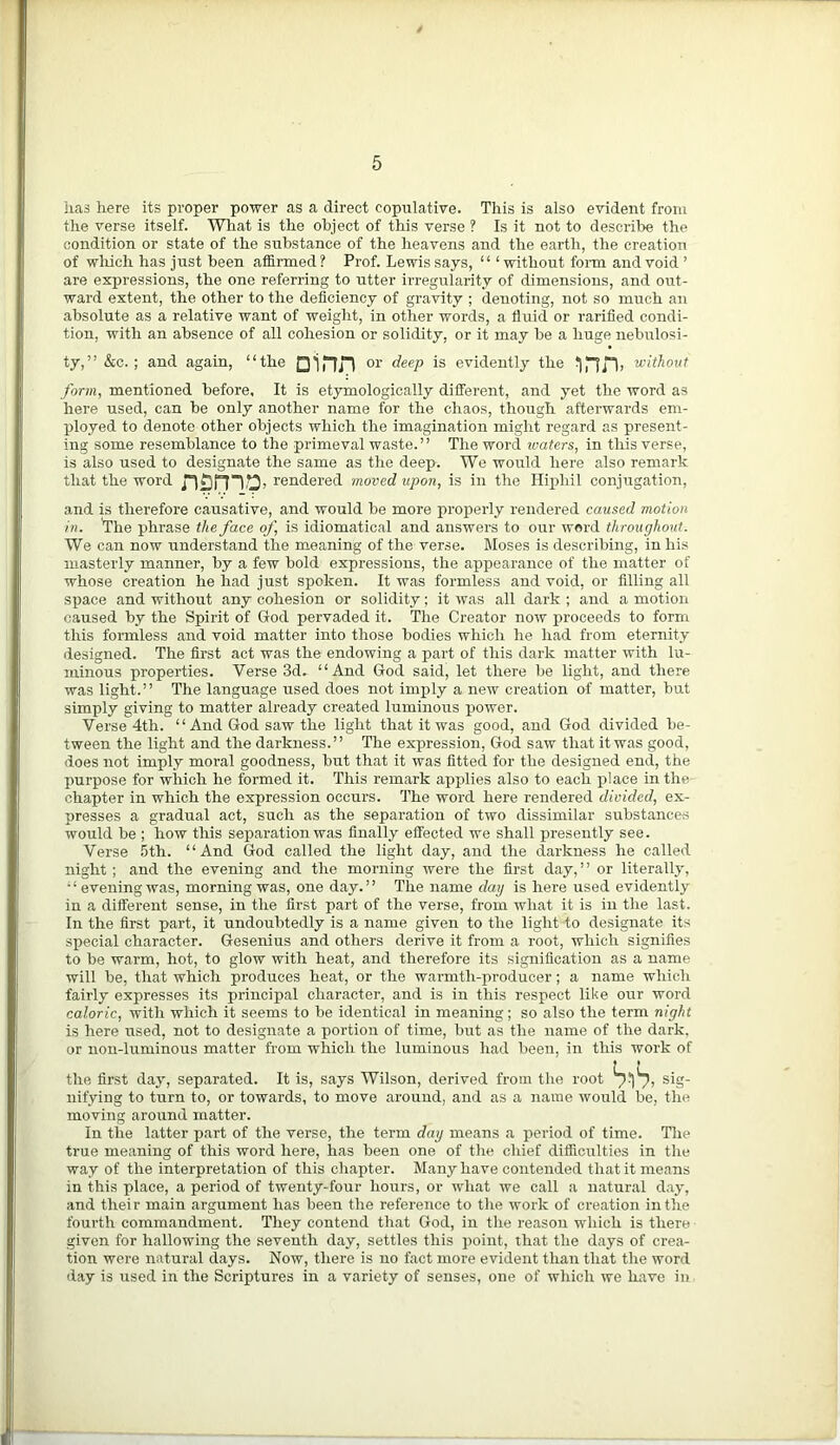 has here its proper power as a direct copulative. This is also evident from the verse itself. What is the object of this verse ? Is it not to describe the condition or state of the substance of the heavens and the earth, the creation of which has just been affirmed? Prof. Lewis says, “ ‘without form and void ’ are expressions, the one referring to utter irregularity of dimensions, and out- ward extent, the other to the deficiency of gravity ; denoting, not so much an absolute as a relative want of weight, in other words, a fluid or rarified condi- tion, with an absence of all cohesion or solidity, or it may be a huge nebulosi- ty,” &c. ; and again, “the or deep is evidently the without form, mentioned before. It is etymologically different, and yet the word as here used, can be only another name for the chaos, though afterwards em- ployed to denote other objects which the imagination might regard as present- ing some resemblance to the primeval waste.” The word waters, in this verse, is also used to designate the same as the deep. We would here also remark that the word nsmo. rendered moved upon, is in the Hiphil conjugation, and is therefore causative, and would be more properly rendered caused motion in. The phrase the face of, is idiomatical and answers to our word throughout. We can now understand the meaning of the verse. Moses is describing, in his masterly manner, by a few bold expressions, the appearance of the matter of whose creation he had just spoken. It was formless and void, or filling all space and without any cohesion or solidity; it was all dark ; and a motion caused by the Spirit of God pervaded it. The Creator now proceeds to form this formless and void matter into those bodies which he had from eternity designed. The first act was the endowing a part of this dark matter with lu- minous properties. Verse 3d. “And God said, let there be light, and there was light.” The language used does not imply a new creation of matter, but simply giving to matter already created luminous power. Verse 4th. “And God saw the light that it was good, and God divided be- tween the light and the darkness.” The expression, God saw that it was good, does not imply moral goodness, but that it was fitted for the designed end, the purpose for which he formed it. This remark applies also to each place in the chapter in which the expression occurs. The word here rendered divided, ex- presses a gradual act, such as the separation of two dissimilar substances would be ; how this separation was finally effected we shall presently see. Verse 5th. “And God called the light day, and the darkness he called night ; and the evening and the morning were the first day, ’ ’ or literally, “evening was, morning was, one day.” The name day is here used evidently in a different sense, in the first part of the verse, from what it is in the last. In the first part, it undoubtedly is a name given to the light to designate its si>ecial character. Gesenius and others derive it from a root, which signifies to be warm, hot, to glow with heat, and therefore its signification as a name will be, that which produces heat, or the warmth-producer; a name which fairly expresses its principal character, and is in this respect like our word caloric, with which it seems to be identical in meaning; so also the term night is here used, not to designate a portion of time, but as the name of the dark, or non-luminous matter from which the luminous had been, in this work of the first day, separated. It is, says Wilson, derived from the root S^lS. sig- nifying to turn to, or towards, to move around, and as a name would be, the moving around matter. In the latter part of the verse, the term day means a period of time. The true meaning of this word here, has been one of the chief difficulties in the way of the interpretation of this chapter. Many have contended that it means in this place, a period of twenty-four hours, or what we call a natural day, and their main argument has been the reference to the work of creation in the fourth commandment. They contend that God, in the reason which is there given for hallowing the seventh day, settles this point, that the days of crea- tion were natural days. Now, there is no fact more evident than that the word day is used in the Scriptures in a variety of senses, one of which we have in