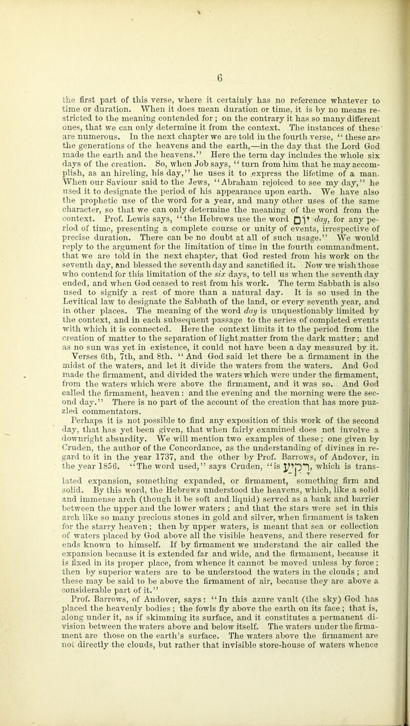 the first part of this verse, where it certainly has no reference whatever to time or duration. When it does mean duration or time, it is by no means re- stricted to the meaning contended for; on the contrary it has so many different ones, that we can only determine it from the context. The instances of these' are numerous. In the next chapter we are told in the fourth verse, “these are the generations of the heavens and the earth,—in the day that the Lord God made the earth and the heavens.” Here the term day includes the whole six days of the creation. So, when Job says, “ turn from him that he may accom- plish, as an hireling, his day,” he uses it to .express the lifetime of a man. When our Saviour said to the Jews, “Abraham rejoiced to see my day,” he used it to designate the period of his appearance upon earth. We have also the prophetic use of the word for a year, and many other uses of the same character, so that we can only determine the meaning of the word from the context. Prof. Lewis says, “the Hebrews use the word day, for any pe- riod of time, presenting a complete course or unity of events, irrespective of precise duration. There can be no doubt at all of such usage.” We would reply to the argument for the limitation of time in the fourth commandment, that we are told in the next chapter, that God rested from his work on the seventh day, find blessed the seventh day and sanctified it. Now we wish those who contend for this limitation of the six days, to tell us when the seventh day ended, and when God ceased to rest from his work. The term Sabbath is also used to signify a rest of more than a natural day. It is so used in the Levitical law to designate the Sabbath of the land, or every seventh year, and in other places. The meaning of the word day is unquestionably limited by the context, and in each subsequent passage to the series of completed events with which it is connected. Here the context limits it to the period from the creation of matter to the separation of light matter from the dark matter ; and as no sun was yet in existence, it could not have been a day measured by it. Verses 6th, 7th, and 8th. “And God said let there be a firmament in the midst of the waters, and let it divide the waters from the waters. And God made the firmament, and divided the waters which were under the firmament, from the waters which were above the firmament, and it was so. And God called the firmament, heaven : and the evening and the morning were the sec- ond day.” There is no part of the account of the creation that lias more puz- zled commentators. Perhaps it is not possible to find any exposition of this work of the second day, that has yet been given, that when fairly examined does not involve a downright absurdity. We will mention two examples of these ; one given by Cruden, the author of the Concordance, as the understanding of divines in re- gard to it in the year 1737, and the other by Prof. Barrows, of Andover, in the year 1856. “The word used,” says Cruden, “is which is trans- lated expansion, something expanded, or firmament, something firm and solid. By this word, the Hebrews understood the heavens, which, like a solid and immense arch (though it be soft and liquid) served as a bank and barrier between the upper and the lower waters ; and that the stars were set in this arch like so many precious stones in gold and silver, when firmament is taken for the starry heaven; then by upper waters, is meant that sea or collection of waters placed by God above all the visible heavens, and there reserved for ends known to himself. If by firmament we understand the air called the expansion because it is extended far and wide, and the firmament, because it is fixed in its proper place, from whence it cannot be moved unless by force ; then by superior waters are to be understood the waters in the clouds ; and these may be said to be above the firmament of air, because they are above a considerable part of it. ’ ’ Prof. Barrows, of Andover, says: “In this azure vault (the sky) God has placed the heavenly bodies ; the fowls fly above the earth on its face ; that is, along under it, as if skimming its surface, and it constitutes a permanent di- vision between the waters above and below itself. The waters under the firma- ment are those on the earth’s surface. The waters above the firmament are no,, directly the clouds, but rather that invisible store-house of waters whence