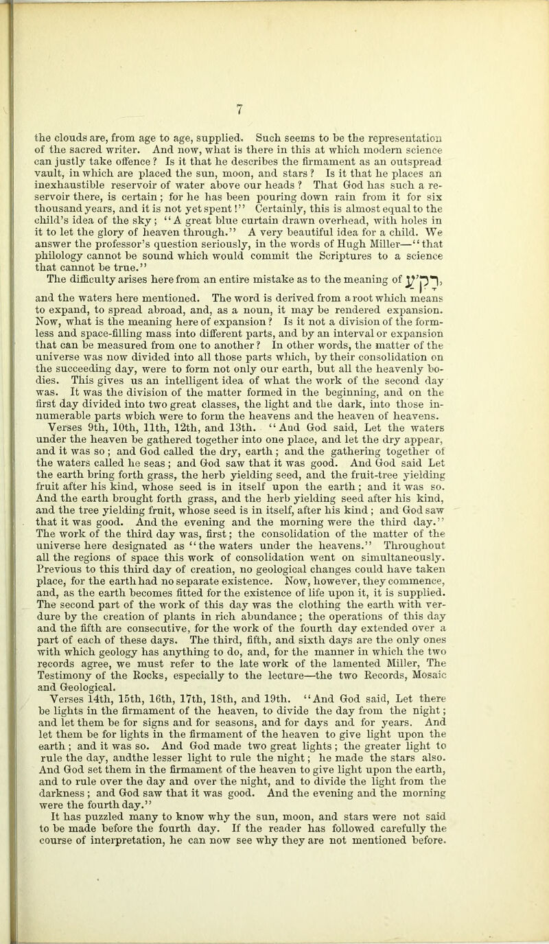 the clouds are, from age to age, supplied. Such seems to be the representation of the sacred writer. And now, what is there in this at which modern science can justly take offence ? Is it that he describes the firmament as an outspread vault, in wliich are placed the sun, moon, and stars ? Is it that he places an inexhaustible reservoir of water above our heads ? That God has such a re- servoir there, is certain; for he has been pouring down rain from it for six thousand years, and it is not yet spent! ’ ’ Certainly, this is almost equal to the child’s idea of the sky ; “A great blue curtain drawn overhead, with holes in it to let the glory of heaven through.” A very beautiful idea for a child. We answer the professor’s question seriously, in the words of Hugh Miller—“that philology cannot be sound which would commit the Scriptures to a science that cannot be true.” The difficulty arises here from an entire mistake as to the meaning of rp> and the waters here mentioned. The word is derived from a root which means to expand, to spread abroad, and, as a noun, it may be rendered expansion. Now, what is the meaning here of expansion ? Is it not a division of the form- less and space-filling mass into different parts, and by an interval or expansion that can be measured from one to another ? In other words, the matter of the universe was now divided into all those parts which, by their consolidation on the succeeding day, were to form not only our earth, but all the heavenly bo- dies. This gives us an intelligent idea of what the work of the second day was. It was the division of the matter formed in the beginning, and on the first day divided into two great classes, the light and tbe dark, into those in- numerable parts wbich were to form the heavens and the heaven of heavens. Verses 9th, 10th, 11th, 12th, and 13th. “And God said, Let the waters under the heaven be gathered together into one place, and let the dry appear, and it was so ; and God called the dry, earth ; and the gathering together of the waters called he seas ; and God saw that it was good. And God said Let the earth bring forth grass, the herb yielding seed, and the fruit-tree yielding fruit after his kind, whose seed is in itself upon the earth; and it was so. And the earth brought forth grass, and the herb yielding seed after his kind, and the tree yielding fruit, whose seed is in itself, after his kind ; and God saw that it was good. And the evening and the morning were the third day.” The work of the third day was, first; the consolidation of the matter of the universe here designated as “the waters under the heavens.” Throughout all the regions of space this work of consolidation went on simultaneously. Previous to this third day of creation, no geological changes could have taken place, for the earth had no separate existence. Now, however, they commence, and, as the earth becomes fitted for the existence of life upon it, it is supplied. The second part of the work of this day was the clothing the earth with ver- dure by the creation of plants in rich abundance; the operations of this day and the fifth are consecutive, for the work of the fourth day extended over a part of each of these days. The third, fifth, and sixth days are the only ones with which geology has anything to do, and, for the manner in which the two records agree, we must refer to the late work of the lamented Miller, The Testimony of the Rocks, especially to the lecture—the two Records, Mosaic and Geological. Verses 14th, 15th, 16th, 17th, 18th, and 19th. “And God said, Let there be lights in the firmament of the heaven, to divide the day from the night; and let them be for signs and for seasons, and for days and for years. And let them be for lights in the firmament of the heaven to give light upon the earth ; and it was so. And God made two great lights ; the greater light to rule the day, andthe lesser light to rule the night; he made the stars also. And God set them in the firmament of the heaven to give light upon the earth, and to rule over the day and over the night, and to divide the light from the darkness ; and God saw that it was good. And the evening and the morning were the fourth day.” It has puzzled many to know why the sun, moon, and stars were not said to be made before the fourth day. If the reader has followed carefully the course of interpretation, he can now see why they are not mentioned before.