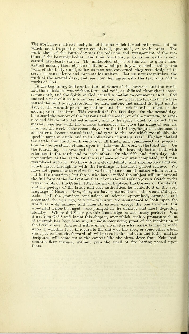 The word here rendered made, is not the one which is rendered create, but one which most frequently means constituted, appointed, or set in order. The work, then, of the fourth day was the ordering and arrangement of the mo- tions of the heavenly bodies ; and their functions, so far as our earth is con- cerned, are clearly stated. The undoubted object of this was to guard men against making them objects of divine worship ; they were created tilings, the work of the Deity ; and, so far as man was concerned, they were designed to serve his convenience and promote iris welfare. Let us now recapitulate the work of the several days, and see how they agree with the teachings of the works of God. In the beginning, God created the substance of the heavens and the earth, and this substance was without form and void, or, diffused throughout space, it was dark, and the Spirit of God caused a motion to commence in it. God endued a part of it with luminous properties, and a part he left dark ; he then caused the light to separate from the dark matter, and named the light matter day, or the warmth-producing matter; and the dark he called night, or the moving-around matter. This constituted the first day. On the second day, he caused the matter of the heavens and the earth, or of the universe, to sepa- rate and divide into distinct masses ; and to the space, which contained these masses, together with the masses themselves, he gave %e name of heaven. This was the work of the second day. On the third day, he caused the masses of matter to become consolidated, and gave to the one which we inhabit, the specific name of earth, and to its collections of waters, seas. He then clothed the earth abundantly with verdure of all kinds, and commenced its prepara- tion for the residence of man upon it; this was the work of the third day. On the fourth day, he arranged the motions of the heavenly bodies, both with reference to the earth and to each other. On the fifth and sixth days, the preparation of the earth for the residence of man was completed, and man was placed upon it. We have thus a clear, definite, and intelligible narrative, which agrees throughout with the teachings of the most perfect science. We have not space now to review the various phenomena of nature which bear us out in the assertion; but those who have studied the subject will understand the full force of the declaration that, if one should seek to give a sketch in the fewest words of the Celestial Mechanism of Laplace, the Cosmos of Humboldt, and the geology of the latest and best authorities, he would do it in the very language of Moses. Here, then, we have presented to us the wonderful spec- tacle of all the grandest conclusions of science, epitomized, arranged, and accounted for ages ago, at a time when we are accustomed to look upon the world as in its infancy, and when all nations, except the one to which this wonderful writer belonged, were plunged in the darkest and most degrading idolatry. Where did Moses get this knowledge so absolutely perfect ? Was it not from God ? and is not this chapter, over which such a premature shout of triumph has been sent up, the most convincing proof of the inspiration of the Scriptures ? And so it will ever be, no matter what assaults may be made upon it, whether it be in regard to the unity of the race, or some other which shall yet be brought forward, all will prove in the end vain and futile, and the Scriptures will come out of the contest like the three Jews from Nebuchad- nezzar’s fiery furnace, without even the smell of fire having passed upon them.