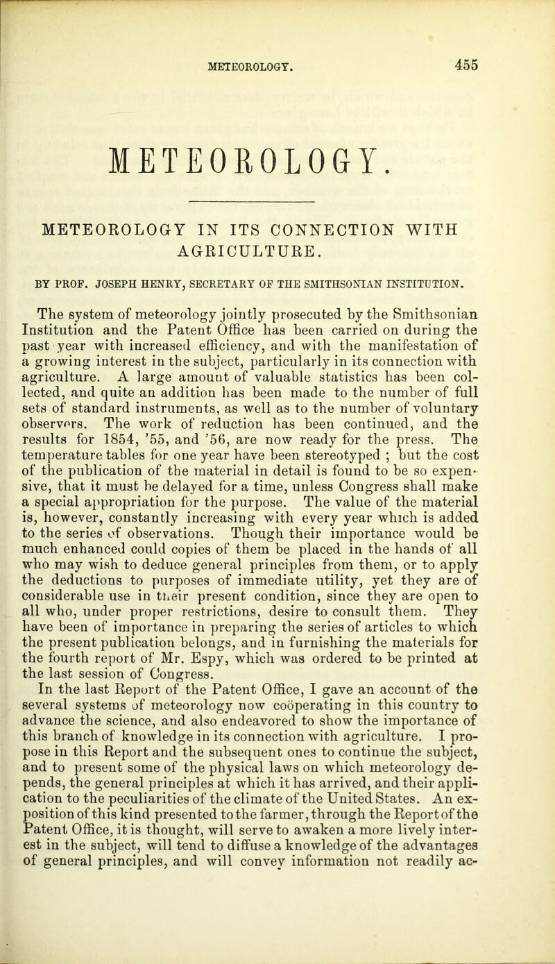 METEOROLOGY. METEOROLOGY IN ITS CONNECTION WITH AGRICULTURE. BY PROF. JOSEPH HENRY, SECRETARY OF THE SMITHSONIAN INSTITUTION. The system of meteorology jointly prosecuted by the Smithsonian Institution and the Patent Office has been carried on during the past year with increased efficiency, and with the manifestation of a growing interest in the subject, particularly in its connection with agriculture. A large amount of valuable statistics has been col- lected, and quite an addition has been made to the number of full sets of standard instruments, as well as to the number of voluntary observers. The work of reduction has been continued, and the results for 1854, ’55, and ’56, are now ready for the press. The temperature tables for one year have been stereotyped ; but the cost of the publication of the material in detail is found to be so expen- sive, that it must he delayed for a time, unless Congress shall make a special appropriation for the purpose. The value of the material is, however, constantly increasing with every year which is added to the series of observations. Though their importance would be much enhanced could copies of them be placed in the hands of all who may wish to deduce general principles from them, or to apply the deductions to purposes of immediate utility, yet they are of considerable use in tneir present condition, since they are open to all who, under proper restrictions, desire to consult them. They have been of importance in preparing the series of articles to which the present publication belongs, and in furnishing the materials for the fourth report of Mr. Espy, which was ordered to be printed at the last session of Congress. In the last Report of the Patent Office, I gave an account of the several systems of meteorology now cooperating in this country to advance the science, and also endeavored to show the importance of this branch of knowledge in its connection with agriculture. I pro- pose in this Report and the subsequent ones to continue the subject, and to present some of the physical laws on which meteorology de- pends, the general principles at which it has arrived, and their appli- cation to the peculiarities of the climate of the United States. An ex- position of this kind presented to the farmer, through the Report of the Patent Office, it is thought, will serve to awaken a more lively inter- est in the subject, will tend to diffuse a knowledge of the advantages of general principles, and will convey information not readily ac-