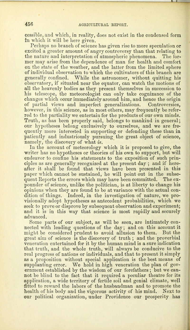 cessible, and wbich, in reality, does not exist in the condensed form in which it will he here given. Perhaps no branch of science has given rise to more speculation or excited a greater amount of angry controversy than that relating to the nature and interpretation of atmospheric phenomena. The for- mer may arise from the dependence of man for health and comfort on the state of the weather, and the latter from the limited sphere of individual observation to which the cultivators of this branch are generally confined. While the astronomer, without quitting his observatory, if situated near the equator, can watch the motions of all the heavenly bodies as they present themselves in succession to his telescope, the meteorologist can only take cognizance of the changes which occur immediately around him, and hence the origin of partial views and imperfect generalizations. Controversies, however, in this science, as in most others, may frequently be refer- red to the partiality we entertain for the products of our own minds. Truth, as has been properly said, belongs to mankind in general; our hypotheses belong exclusively to ourselves, and we are fre- quently more interested in supporting or defending these than in patiently and industriously pursuing the great object of science, namely, the discovery of what is. In the account of meteorology which it is proposed to give, the writer has no hypotheses or theories of his own to support, but will endeavor to confine his statements to the exposition of such prin- ciples as are generally recognized at the present day ; and if here- after it shall be found that views have been presented in this paper which cannot be sustained, he will point out in the subse- quent Keports the errors which may have been committed. The ex- pounder of science, unlike the politician, is at liberty to change his opinions when they are found to be at variance with the actual con- dition of things. Indeed, in the investigation of nature, we pro- visionally adopt hypotheses as antecedent probabilities, which we seek to prove or disprove by subsequent observation and experiment; and it is in this way that science is most rapidly and securely advanced. Some parts of our subject, as will be seen, are intimately con- nected with leading questions of the day; and on this account it might he considered prudent to avoid allusion to them. But the great aim of science is the discovery of truth ; and the proverbial veneration entertained for it by the human mind is a sure indication that truth, and the whole truth, will always be conducive to the real progress of nations or individuals, and that to present it simply as a proposition without special application is the best means of supplanting error. We hold in high veneration the plan of gov- ernment established by the wisdom of our forefathers ; but we can- not be blind to the fact that it required a peculiar theatre for its application, a wide territory of fertile soil and genial climate, well fitted to reward the labors of the husbandman and to promote the health of his body and the vigorous activity of his mind. Next to our political organization, under Providence our prosperity has