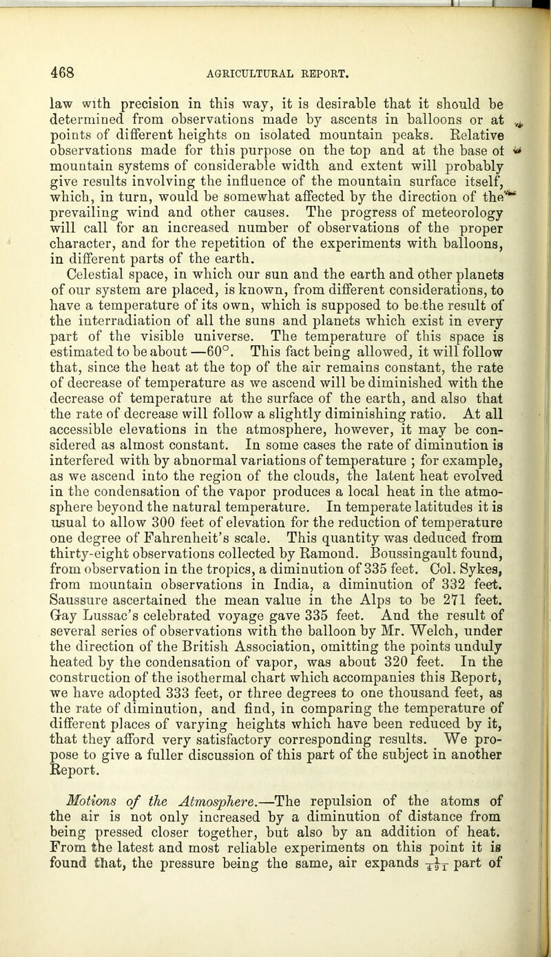 J_L X 468 AGRICULTURAL REPORT. law With precision in this way, it is desirable that it should be determined from observations made by ascents in balloons or at points of different heights on isolated mountain peaks. Eelative observations made for this purpose on the top and at the base ot ^ mountain systems of considerable width and extent will probably give results involving the influence of the mountain surface itself, which, in turn, would be somewhat affected by the direction of the'“ prevailing wind and other causes. The progress of meteorology will call for an increased number of observations of the proper character, and for the repetition of the experiments with balloons, in different parts of the earth. Celestial space, in which our sun and the earth and other planets of our system are placed, is known, from different considerations, to have a temperature of its own, which is supposed to he.the result of the interradiation of all the suns and planets which exist in every part of the visible universe. The temperature of this space is estimated to he about —60°. This fact being allowed, it will follow that, since the heat at the top of the air remains constant, the rate of decrease of temperature as we ascend will he diminished with the decrease of temperature at the surface of the earth, and also that the rate of decrease will follow a slightly diminishing ratio. At all accessible elevations in the atmosphere, however, it may he con- sidered as almost constant. In some cases the rate of diminution is interfered with by abnormal variations of temperature ; for example, as we ascend into the region of the clouds, the latent heat evolved in the condensation of the vapor produces a local heat in the atmo- sphere beyond the natural temperature. In temperate latitudes it is usual to allow 300 feet of elevation for the reduction of temperature one degree of Fahrenheit’s scale. This quantity was deduced from thirty-eight observations collected by Kamond. Boussingault found, from observation in the tropics, a diminution of 335 feet. Col. Sykes, from mountain observations in India, a diminution of 332 feet. Saussure ascertained the mean value in the Alps to he 271 feet. Gray Lussac’s celebrated voyage gave 335 feet. And the result of several series of observations with the balloon by Mr. Welch, under the direction of the British Association, omitting the points unduly heated by the condensation of vapor, was about 320 feet. In the construction of the isothermal chart which accompanies this Beport, we have adopted 333 feet, or three degrees to one thousand feet, as the rate of diminution, and find, in comparing the temperature of different places of varying heights which have been reduced by it, that they afford very satisfactory corresponding results. We pro- pose to give a fuller discussion of this part of the subject in another Keport. Motions of the Atmosphere.—The repulsion of the atoms of the air is not only increased by a diminution of distance from being pressed closer together, but also by an addition of heat. From the latest and most reliable experiments on this point it is found that, the pressure being the same, air expands of