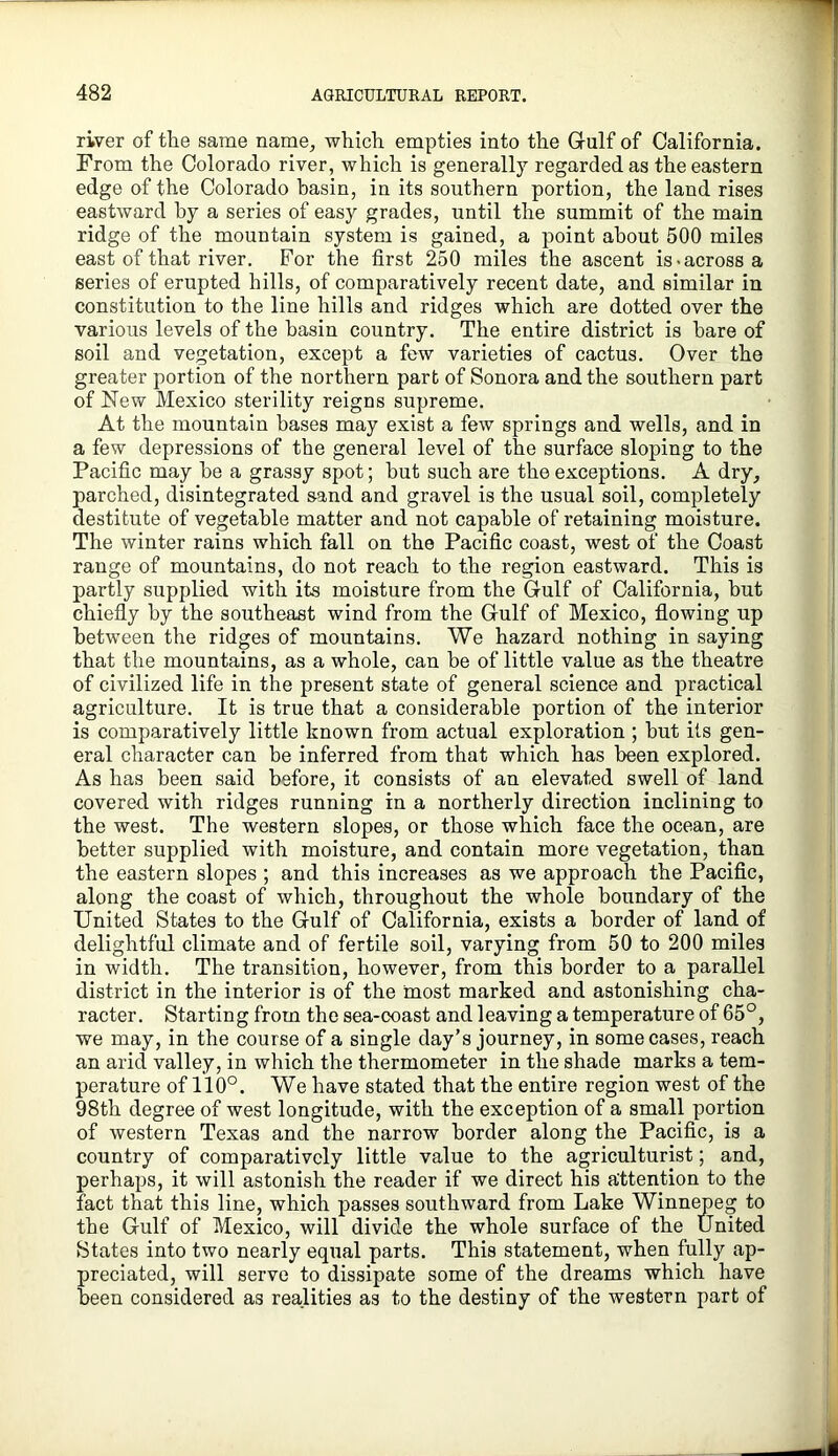 river of the same name^ which empties into the Gulf of California. From the Colorado river, which is generally regarded as the eastern edge of the Colorado basin, in its southern portion, the land rises eastward by a series of easy grades, until the summit of the main ridge of the mountain system is gained, a point about 500 miles east of that river. For the first 250 miles the ascent is-across a series of erupted hills, of comparatively recent date, and similar in constitution to the line hills and ridges which are dotted over the various levels of the basin country. The entire district is hare of soil and vegetation, except a few varieties of cactus. Over the greater portion of the northern part of Sonora and the southern part of New Mexico sterility reigns supreme. At the mountain bases may exist a few springs and wells, and in a few depressions of the general level of the surface sloping to the Pacific may he a grassy spot; hut such are the exceptions. A dry, parched, disintegrated sand and gravel is the usual soil, completely destitute of vegetable matter and not capable of retaining moisture. The winter rains which fall on the Pacific coast, west of the Coast range of mountains, do not reach to the region eastward. This is partly supplied with its moisture from the Gulf of California, but chiefly by the southeast wind from the Gulf of Mexico, flowing up between the ridges of mountains. We hazard nothing in saying that the mountains, as a whole, can be of little value as the theatre of civilized life in the present state of general science and practical agriculture. It is true that a considerable portion of the interior is comparatively little known from actual exploration ; hut its gen- eral character can be inferred from that which has been explored. As has been said before, it consists of an elevated swell of land covered with ridges running in a northerly direction inclining to the west. The western slopes, or those which face the ocean, are better supplied with moisture, and contain more vegetation, than the eastern slopes ; and this increases as we approach the Pacific, along the coast of which, throughout the whole boundary of the United States to the Gulf of California, exists a border of land of delightful climate and of fertile soil, varying from 50 to 200 miles in width. The transition, however, from this border to a parallel district in the interior is of the most marked and astonishing cha- racter. Starting from the sea-coast and leaving a temperature of 65°, we may, in the course of a single day’s journey, in some cases, reach an arid valley, in which the thermometer in the shade marks a tem- perature of 110°. We have stated that the entire region west of the 98th degree of west longitude, with the exception of a small portion of western Texas and the narrow border along the Pacific, is a country of comparatively little value to the agriculturist; and, perhaps, it will astonish the reader if we direct his attention to the fact that this line, which passes southward from Lake Winnepeg to the Gulf of Mexico, will divide the whole surface of the United States into two nearly equal parts. This statement, when fully ap- preciated, will serve to dissipate some of the dreams which have been considered as realities as to the destiny of the western part of