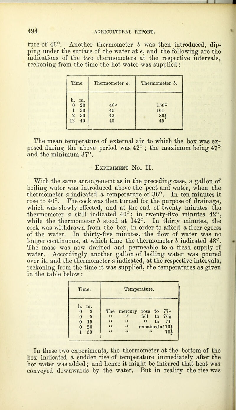 ture of 46”. Another thermometer h was then introduced, dip- ping under the surface of the water at e, and the following are the indications of the two thermometers at the respective intervals, reckoning from the time the hot water was supplied: Time. Thermometer a. Thermometer h. h. m. 0 20 46° 1500 1 30 45 101 2 30 42 80J 12 40 40 45 The mean temperature of external air to which the box was ex- posed during the above period was 42° ; the maximum being 47° and the minimum 37°. Experiment No. II. With the same arrangement as in the preceding case, a gallon of boiling water was introduced above the peat and water, when the thermometer a indicated a temperature of 36°. In ten minutes it rose to 40°. The cock was then turned for the purpose of drainage, which was slowly effected, and at the end of twenty minutes the thermometer a still indicated 40°; in twenty-five minutes 42°, while the thermometer h stood at 142°. In thirty minutes, the cock was withdrawn from the box, in order to afford a freer egress of the water. In thirty-five minutes, the flow of water was no longer continuous, at which time the thermometer h indicated 48°. The mass was now drained and permeable to a fresh supply of water. Accordingly another gallon of boiling water was poured over it, and the thermometer a indicated, at the respective intervals, reckoning from the time it was supplied, the temperatures as given in the table below: Time. Temperature. h. m. 0 3 0 5 0 15 0 20 1 50 The mercury rose to 77“ “ “ fell to “ “ “ to 71 “ “ remained at 70 J “ “ “ 70| In these two experiments, the thermometer at the bottom of the box indicated a sudden rise of temperature immediately after the hot water was added; and hence it might be inferred that heat was conveyed downwards by the water. But in reality the rise was