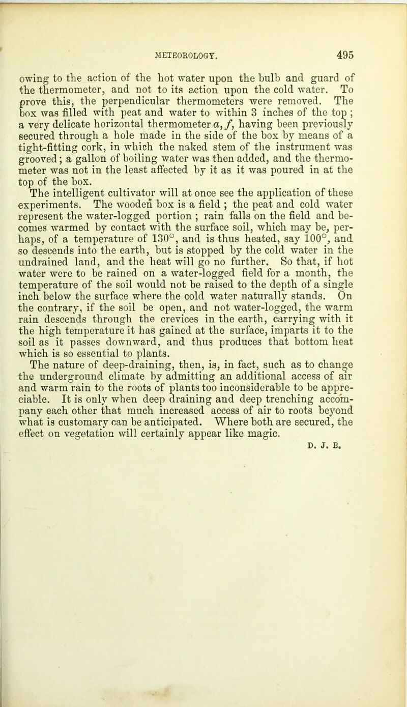 owing to the action of the hot water upon the bulb and guard of the thermometer, and not to ita action upon the cold water. To prove this, the perpendicular thermometers were removed. The box was filled with peat and water to within 3 inches of the top ; a very delicate horizontal thermometer a, /, having been previously secured through a hole made in the side of the box by means of a tight-fitting cork, in which the naked stem of the instrument was grooved; a gallon of boiling water was then added, and the thermo- meter was not in the least affected by it as it was poured in at the top of the box. The intelligent cultivator will at once see the application of these experiments. The wooden box is a field ; the peat and cold water represent the water-logged portion ; rain falls on the field and be- comes warmed by contact with the surface soil, which may be, per- liaj^s, of a temperature of 130°, and is thus heated, say 100°, and so descends into the earth, but is stopped by the cold water in the undrained land, and the heat will go no further. So that, if hot water were to be rained on a water-logged field for a month, the temperature of the soil would not be raised to the depth of a single inch below the surface where the cold water naturally stands. On the contrary, if the soil be open, and not water-logged, the warm rain descends through the crevices in the earth, carrying with it the high temperature it has gained at the surface, imparts it to the soil as it passes downward, and thus produces that bottom heat which is so essential to plants. The nature of deep-draining, then, is, in fact, such as to change the underground climate by admitting an additional access of air and warm rain to the roots of plants too inconsiderable to be appre- ciable. It is only when deep draining and deep trenching accom- pany each other that much increased access of air to roots beyond what is customary can be anticipated. Where both are secured, the eflect on vegetation will certainly appear like magic. D. J. B.