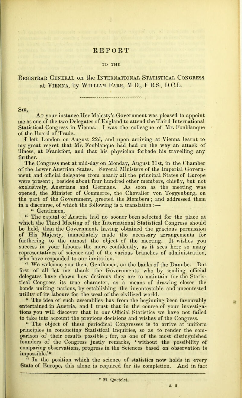 KEPORT TO THE Registrar General on the International Statistical Congress at Vienna, by William Farr, M.D., F.R.S., D.C.L. Sir, At your instance Her Majesty’s Government was pleased to appoint me as one of the two Delegates of England to attend the Third International Statistical Congress in Vienna. I was the colleague of Mr. Fonblanque of the Board of Trade. I left London on August 22d, and upon arriving at Vienna learnt to my great regret that Mr. Fonblanque had had on the way an attack of illness, at Frankfort, and that his physician forbade his travelling any further. The Congress met at mid-day on Monday, August 31 st, in the Chamber of the Lower Austrian States. Several Ministers of the Imperial Govern- ment and official delegates from nearly all the principal States of Europe were present; besides about four hundred other members, chiefly, but not exclusively, Austrians and Germans. As soon as the meeting was opened, the Minister of Commerce, the Chevalier von Toggenburg, on the part of the Government, greeted the Members ; and addressed them in a discourse, of which the following is a translation :— “ Gentlemen, “ The capital of Austria had no sooner been selected for the place at which the Third Meeting of the International Statistical Congress should be held, than the Government, having obtained the gracious permission of His Majesty, immediately made the necessary arrangements for furthering to the utmost the object of the meeting. It wishes you success in your labours the more confidently, as it sees here so many representatives of science and of the various branches of administration, who have responded to our invitation. “ We welcome you then. Gentlemen, on the banks of the Danube. But first of all let me thank the Governments who by sending official delegates have shown how desirous they are to maintain for the Statis- tical Congress its true character, as a means of drawing closer the bonds uniting nations, by establishing the incontestable and uncontested utility of its labours for the weal of the civilized world. “ The idea of such assemblies has from the beginning been favourably entertained in Austria, and I trust that in the coiu’se of your investiga- tions you will discover that in our Official Statistics we have not failed to take into account the previous decisions and wishes of the Congi'ess. “ The object of these periodical Congresses is to arrive at uniform principles in conducting Statistical Inquiries, so as to render the com- parison of their results possible ; for, as one of the most distinguished founders of the Congress justly remarks, ‘ without the possibility of comparing observations, progress in the Sciences based on observation is impossible.’* “ In the position which the science of statistics now holds in every State of Europe, this alone is required for its completion. And in fact