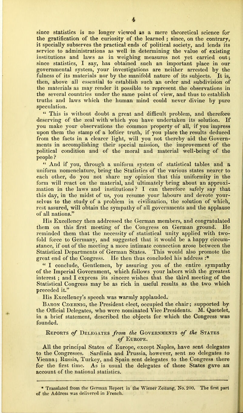 since statistics is no longer viewed as a mere theoretical science for the gratification of the curiosity of the learned ; since, on the contrary, it specially subserves the practical ends of political society, and lends its service to administrations as well in determining the value of existing institutions and laws as in weighing measures not yet carried out; since statistics, I say, has obtained such an important place in our governmental system, your investigations are neither arrested by the fulness of its materials nor by the manifold nature of its subjects. It is, then, above all essential to establish such an order and subdivision of the materials as may render it possible to represent the observations in the several countries under the same point of view, and thus to establish truths and laws which the human mind could never divine by pure speculation. “ This is without doubt a great and difficult problem, and therefore deserving of the zeal with which you have undertaken its solution. If you make your observations the common property of all, if you impress upon them the stamp of a loftier truth, if you place the results deduced from the facts in a clearer light, will you not thereby aid the Govern- ments in accomplishing their special mission, the improvement of the political condition and of the moral and material well-being of the people ? “ And if you, through a uniform system of statistical tables and a uniform nomenclature, bring the Statistics of the various states nearer to each other, do you not share my opinion that this uniformity in the form will react on the material, and ultimately bring about an approxi- mation in the laws and institutions ? I can therefore safely say that this day, in the midst of us, you resume your labours and devote your- selves to the study of a problem in civilization, the solution of which, rest assured, will obtain the sympathy of all governments and the applause of all nations.” His Excellency then addressed the German members, and congratulated them on this first meeting of the Congress on German ground. He reminded them that the necessity of statistical unity applied with two- fold force to Germany, and suggested that it would be a happy circum- stance, if out of the meeting a more intimate connection arose between the Statistical Departments of German States. This would also promote the great end of the Congress. He then thus concluded his address :* “ I conclude. Gentlemen, by assuring you of the entire sympathy of the Imperial Government, which follows your labors with the greatest interest ; and I express its sincere wishes that the third meeting of the Statistical Congress may be as rich in useful results as the two which preceded it.” His Excellency’s speech was warmly applauded. Baron Czcernig, the President elect, occupied the chair; supported by the Official Delegates, who were nominated Vice Presidents, M. Quetelet, in a brief statement, described the objects for which the Congress was founded. Reports of Delegates from the Governments of the States of Europe. All the principal States of Europe, except Naples, have sent delegates to the Congresses. Sardinia and Prussia, however, sent no delegates to Vienna; Russia, Turkey, and Spain sent delegates to the Congress there for the first time. As is usual the delegates of those States gave an account of the national statistics. * Translated from the German Heport in the Wiener Zeitung, No. 200. The first part of the Address was delivered in French.