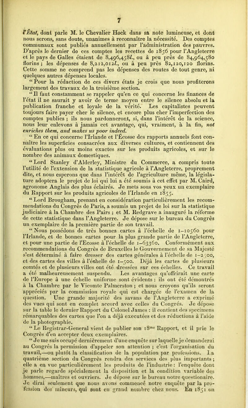 VMat, dont parle M. le Chevalier Hock dans sa note lumineuse, et dont nous serons, sans doute, unanimes a reconnaitre la necessite. Des comptes communaux sont publics annuellement par I’administration des pauvres. D’apres le dernier de ces comptes les recettes de 18 56 pour I’Angleterre et le pays de Galles etaient de 8,496,458/., ou a peu pres de 84,964,580 florins ; les depenses de 8,212,012/., ou a peu pres 82,120,120 florins. Cette somme ne comprend pas les depenses des routes de tout genre, ni quelques autres depenses locales. “Pour la redaction de ces divers etats je crois que nous profiterons largement des travaux de la troisieme section, “II faut constamment se rappeler qu’en ce qui concerne les finances de I’etat il ne saurait y avoir de terme moyen entre le silence absolu et la publication francbe et loyale de la verite, Les capitalistes peuvent toujours faire payer cher le silence, et encore plus cher I’imperfection des comptes publics ; ils nous pardonneront, si, dans I’interet de la science, nous leur enlevons a jamais cet avantage, qui, vraiment, a la fin, not enriches them, and makes us poor indeed. “ En ce qui concerne Tlrlande et I’Pcosse des rapports annuels font con- naitre les superficies consacrees aux diverses cultures, et contiennent des evaluations plus ou moins exactes sur les produits agricoles, et sur le nombre des animaux domestiques. “ Lord Stanley d’Alderley, Ministre du Commerce, a compris toute Tutilite de I’extension de la statistique agricole a I’Angleterre, proprement dite, et nous esperons que dans I’interet de I’agriculture meme, la legisla- ture adoptera le projet de loi qui lui a ete soumis a cet effet par M. Caird, agronome Anglais des plus eclaires. Je mets sous vos yeux un exemplaire du Rapport sur les produits agricoles de I’lrlande en 1855. “ Lord Brougham, prenant en consideration particulierement les recom- mendations du Congres de Paris, a soumis un projet de loi sur la statistique judiciaire a la Chambre des Pairs ; et M. Redgrave a inaugure la reforme de cette statistique dans I’Angleterre. Je depose sur le bureau du Congres un exemplaire de la premiere partie de son travail. “Nous possedons de tres bonnes cartes a I’echelle de 1-10560 pour rirlande, et de bonnes cartes pour la plus grande partie de I’Angleterre, et pour une partie de I’Ecosse a Techelle de 1-63360. Conformement aux recommendations du Congres de Bruxelles le Gouvernement de sa Majeste s’est determine a faire dresser des cartes generales a Techelle de 1-2 ,00, et des cartes des villes a rechelle de 1-500. Deja les cartes de plusieurs comtes et de plusieurs villes ont ete dressees sur ces echelles. Ce travail a ete malheureusement suspendu. Les avantages qu’offHrait une cai'te de I’Europe a une echelle uniforme sont evidents : ils ont ete demontres a la Chambre par le Vicomte Palmerston ; et nous croyons qu’ils seront apprecies par la commission royale qui est chargee de I’examen de la question. Une grande majorite des savans de I’Angleterre a exprime des vues qui sont en complet accord avec celles du Congres. Je depose sur la table le dernier Rapport du Colonel James : il oontient des si)ecimens reinarquables des cartes que Ton a deja executees et des reductions a I’aide de la photographic. “ Le Registrar-General vient de publier son 18'® Rapport, et il prie le Congres d’en accepter deux exemplaires. “ Je me suis occup4 dernierement d’une enquete surlaquelle je demanderai au Congres la permission d’appeler son attention ; e’est I’organisation du travail,—ou plutot la classification de la population par professions. La quatrieme section du Congres rendra des services des plus importants; elle a en vue particulierement les produits de I’industrie; I’enquete dont je parle regarde specialement la disposition et la condition variable des hommes,—maitres et ouvriers. Je depose sur le bureau notre questionaire. Je dirai seulement que nous avons commence notre enquete par la pro- fession des mincurs, qui sont en grand nombre chez nous. En 1851 on