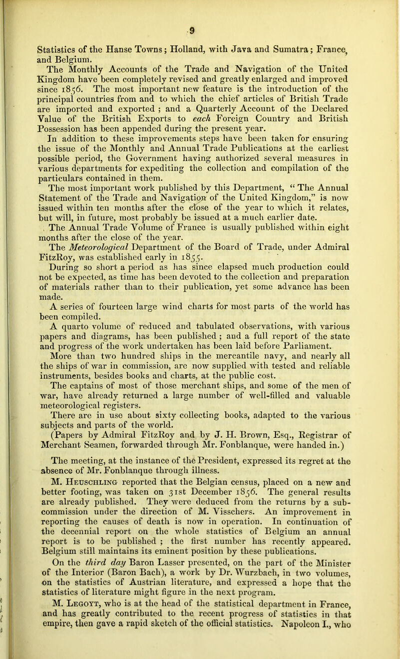 Statistics of the Hanse Towns; Holland, with Java and Sumatra; France, and Belgium. The Monthly Accounts of the Trade and Navigation of the United Kingdom have been completely revised and greatly enlarged and improved since 1856. The most important new feature is the introduction of the principal countries from and to which the chief articles of British Trade are imported and exported ; and a Quarterly Account of the Declared Value of the British Exports to each Foreign Country and British Possession has been appended during the present year. In addition to these improvements steps have been taken for ensuring the issue of the Monthly and Annual Trade Publications at the earliest possible period, the Government having authorized several measures in various departments for expediting the collection and compilation of the particulars contained in them. The most important work published by this Department, “ The Annual Statement of the Trade and Navigation of the United Kingdom,” is now issued within ten months after the edose of the year to which it relates, but will, in future, most probably be issued at a much earlier date. , The Annual Trade Volume of France is usually published within eight months after the close of the year. The Meteorological Department of the Board of Trade, under Admiral FitzRoy, was established early in 1855. During so short a period as has since elapsed much production could not be expected, as time has been devoted to the collection and preparation of materials rather than to their publication, yet some advance has been made. A series of fourteen large wind charts for most parts of the world has been compiled. A quarto volume of reduced and tabulated observations, with various papers and diagrams, has been published ; and a full report of the state and progress of the work undertaken has been laid before Parliament. More than two hundred slaips in the mercantile navy, and nearly all the ships of war in commission, are now supplied with tested and reliable instruments, besides books and charts, at the public cost. The captains of most of those merchant ships, and some of the men of war, have already returned a large number of well-filled and valuable meteorological registers. There are in use about sixty collecting books, adapted to the various subjects and parts of the world. (Papers by Admiral FitzRoy and by J. H. Brown, Esq., Registrar of Merchant Seamen, forwarded through Mr. Fonblanque, were handed in.) The meeting, at the instance of the President, expressed its regret at the absence of Mr. Fonblanque through illness. M. Heuschling reported that the Belgian census, placed on a new and better footing, was taken on 31st December 1856. The general results are already published. They were deduced from the returns by a sub- commission under the direction of M. Visschers. An improvement in reporting the causes of death is now in operation. In continuation of the decennial report on the whole statistics of Belgium an annual report is to be published ; the first number has recently appeared. Belgium still maintains its eminent position by these publications. On the third day Baron Lasser presented, on the part of the Minister of the Interior (Baron Bach), a work by Dr. Wurzbach, in two volumes, on the statistics of Austrian literature, and expressed a hope that the statistics of literature might figure in the next program. M. Legott, who is at the head of the statistical department in France, and has greatly contributed to the recent progress of statistics in that empire, then gave a rapid sketch of the official statistics. Napoleon I., who