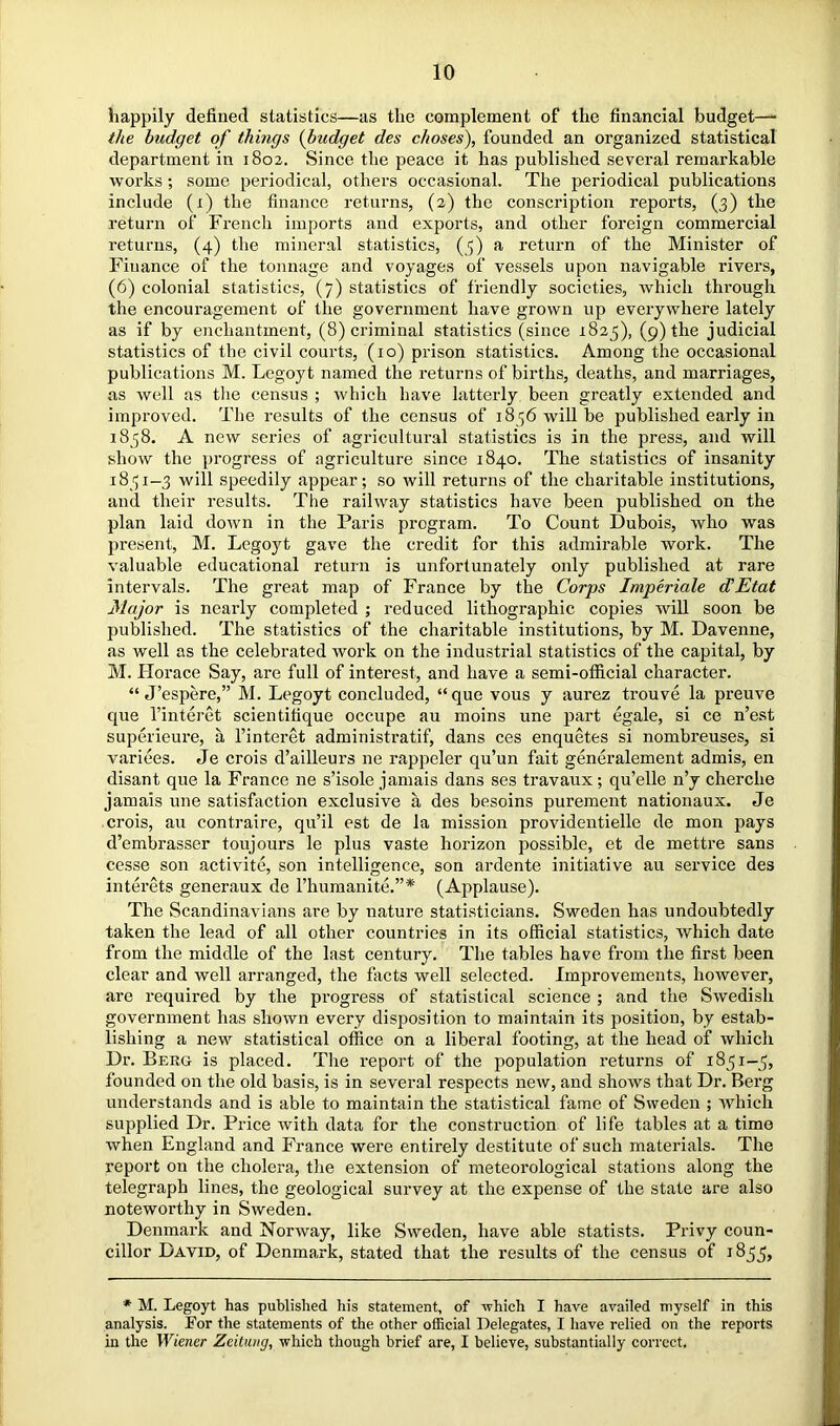 happily defined statistics—as the complement of the financial budget—- the budget of things {budget des choses), founded an organized statistical department in 1802. Since the peace it has published several remarkable works; some periodical, others occasional. The periodical publications include (i) the finance returns, (2) the conscription reports, (3) the return of French imports and exports, and other foreign commercial returns, (4) the mineral statistics, (5) a return of the Minister of Finance of the tonnage and voyages of vessels upon navigable rivers, (6) colonial statistics, (7) statistics of friendly societies, which through the encouragement of the government have grown up everywhere lately as if by enchantment, (8) criminal statistics (since 1825), (9) the judicial statistics of the civil courts, (10) prison statistics. Among the occasional publications M. Lcgoyt named the returns of births, deaths, and marriages, as well as the census ; which have latterly been greatly extended and improved. The results of the census of 1856 will be published early in 1838. A new series of agricultural statistics is in the press, and will show the progress of agriculture since 1840. The statistics of insanity 1831—3 will speedily appear; so will returns of the charitable institutions, and their results. The railway statistics have been published on the plan laid down in the Paris program. To Count Dubois, who was present, M. Legoyt gave the credit for this admirable work. The valuable educational return is unfortunately only published at rare Intervals. The great map of France by the Corps Imperiale dEtat Major is nearly completed ; reduced lithographic copies will soon be published. The statistics of the charitable institutions, by M. Davenne, as well as the celebrated work on the industrial statistics of the capital, by M. Horace Say, are full of interest, and have a semi-official character. “ J’espere,” M. Legoyt concluded, “que vous y aurez trouve la preuve que I’interet scientifique occupe au moins une part egale, si ce n’est superieure, a I’interet administratif, dans ces enquetes si nombreuses, si varices. Je crois d’ailleurs ne rappeler qu’un fait generalement admis, en disant que la France ne s’isole jamais dans ses travaux; qu’elle n’y cherche jamais une satisfaction exclusive a des besoins purement nationaux. Je crois, au contraire, qu’il est de la mission providentielle de mon pays d’embrasser toujours le plus vaste horizon possible, et de mettre sans cesse son activite, son intelligence, son ardente initiative an service des interets generaux de I’huraanite.”* (Applause). The Scandinavians are by nature statisticians. Sweden has undoubtedly taken the lead of all other countries in its official statistics, which date from the middle of the last century. The tables have from the first been clear and well arranged, the facts well selected. Improvements, however, are required by the progress of statistical science ; and the Swedish government has shown every disposition to maintain its position, by estab- lishing a new statistical office on a liberal footing, at the head of which Dr. Berg is placed. The report of the population returns of 1831-5, founded on the old basis, is in several respects new, and shows that Dr. Berg understands and is able to maintain the statistical fame of Sweden ; Avhich supplied Dr. Price Avith data for the construction of life tables at a time Avhen England and France were entirely destitute of such materials. The report on the cholera, the extension of meteorological stations along the telegraph lines, the geological survey at the expense of the state are also noteworthy in Sweden. Denmark and Norway, like Sweden, have able statists. Privy coun- cillor David, of Denmark, stated that the results of the census of 1833, * M. Legoyt has published his statement, of which I have availed myself in this analysis. For the statements of the other official Delegates, I have relied on the reports in the Wiener Zeitung, which though brief are, I believe, substantially correct.