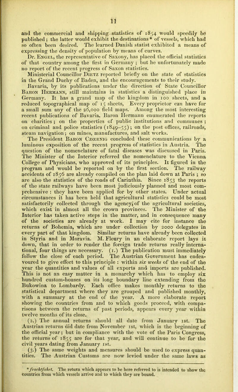 and the commercial and shipping statistics of 1854 would speedily be published ; the latter would exhibit the destinations* of vessels, which had so often been desired. The learned Danish statist exhibited a means of expressing the density of population by means of curves. Dr. Engel, tlie representative of Saxony, has placed the oflicial statistics of that country among the first in Germany ; but he unfortunately made no re])ort of the recent progress of Saxon statistics. Ministerial Councillor Dietz reported briefly on the state of statistics in the Grand Duchy of Baden, and the encouragements to their study. Bavaria, by its publications under the direction of State Councillor Baron Hermann, still maintains in statistics a distinguished place in Germany. It has a grand map of the kingdom in 100 sheets, and a reduced topographical map of 15 sheets. Every proprietor can have for a small sum any of the 26,000 field maps. Among the most interesting recent publications of Bavaria, Baron Hermann enumerated tlie reports on charities; on the properties of public institutions and communes ; on criminal and police statistics (1849-55); on the post offices, railroads, steam navigation; on mines, manufactures, and salt works. The President Baron Czcernig concluded these communications by a luminous exposition of the recent progress of statistics in Austria. The question of the nomenclature of fatal diseases was discussed in Paris. The Minister of the Interior referred the nomenclature to the Vienna College of Physicians, who approved of its principles. It figured in the program and would be reported on by the first section. The railway accidents of 1856 are already compiled on the plan laid down at Paris ; so are also the statistics of the roads of Carinthia. Since 1853 the reports of the state railways have been most judiciously planned and most com- prehensive : they have been applied for by other states. Under actual circumstances it has been held that agricultural statistics could be most satisfactorily collected through the agency^of the agricultural societies, which exist in almost all the crown provinces. The Minister of the Interior has taken active steps in the matter, and in consequence many of the societies are already at work. I may cite for instance the returns of Bohemia, which are under collection by 2000 delegates in every part of that kingdom. Similar returns have already been collected in Styria and in Moravia. M. Fleury in an elaborate report lays it down, that in order to render the foreign trade returns really interna- tional, four things are necessary, (i.) The publication must immediately follow the close of each period. The Austrian Government has endea- voured to give effect to this principle : within six weeks of the end of the year the quantities and values of all exports and imports are published. This is not an easy matter in a monarchy which has to employ six hundred custom-houses on its long boundary line extending from the Bukowina to Lombardy. Each office makes monthly returns to the statistical department where they are grouped and published monthly, with a summary at the end of the year. A more elaborate report showing the countries from and to which goods proceed, with compa- risons between the returns of past periods, appears every year within twelve months of its close. (2.) The annual returns should all date from January ist. The Austrian returns did date from November ist, which is the beginning of the official year; but in compliance with the vote of the Paris Congress, the returns of 1855 are for that year, and will continue to he for the civil years dating from January ist. (3.) The same weights and measures should be used to express quan- tities. The Austrian Customs are now levied under the same laws as *frctchtfahrt. The return which apjiears to be here referred to is intended to show the countries from which vessels arrive and to which they are hound.