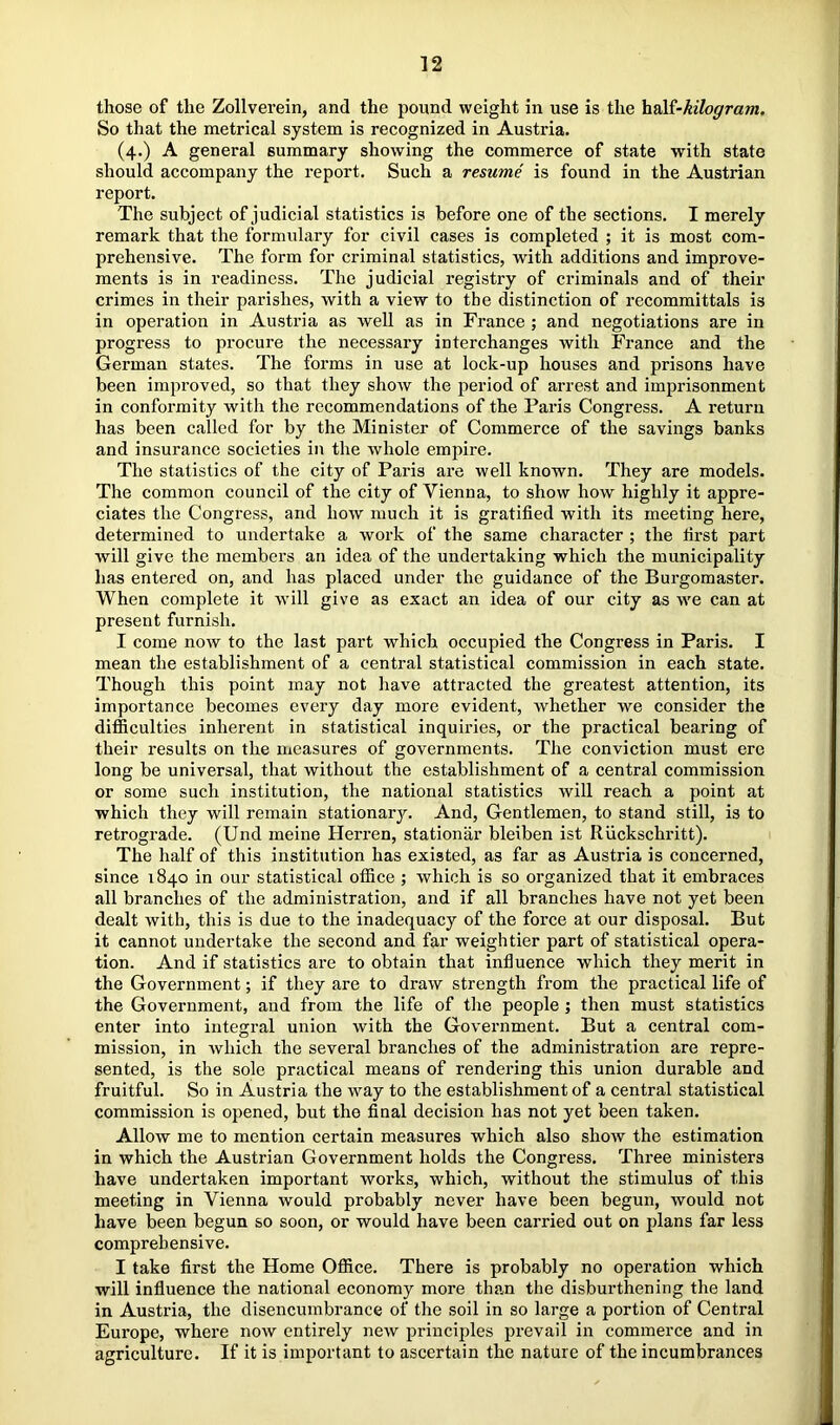 those of the Zollverein, and the pound weight in use is the \i^i-kilogram. So that the metrical system is recognized in Austria. (4.) A general summary showing the commerce of state with state should accompany the report. Such a resume is found in the Austrian report. The subject of judicial statistics is before one of the sections. I merely remark that the formulary for civil cases is completed ; it is most com- prehensive. The form for criminal statistics, with additions and improve- ments is in readiness. The judicial registry of criminals and of their crimes in their parishes, with a view to the distinction of recommittals is in operation in Austria as well as in France ; and negotiations are in progress to procure the necessary interchanges with France and the German states. The forms in use at lock-up houses and prisons have been improved, so that they show the period of arrest and imprisonment in conformity with the recommendations of the Paris Congress. A return has been called for by the Minister of Commerce of the savings banks and insurance societies in the whole empire. The statistics of the city of Paris are well known. They are models. The common council of the city of Vienna, to show how highly it appre- ciates the Congress, and how much it is gratified with its meeting here, determined to undertake a work of the same character ; the first part will give the members an idea of the undertaking which the municipality has entered on, and has placed under the guidance of the Burgomaster. When complete it will give as exact an idea of our city as we can at present furnish. I come now to the last part which occupied the Congress in Paris. I mean the establishment of a central statistical commission in each state. Though this point may not have attracted the greatest attention, its importance becomes every day more evident, whether we consider the difficulties inherent in statistical inquiries, or the practical bearing of their results on the measures of governments. The conviction must ere long be universal, that without the establishment of a central commission or some such institution, the national statistics will reach a point at which they will remain stationary. And, Gentlemen, to stand still, is to retrograde. (Und meine Herren, stationiir bleiben ist Riickschritt). The half of this institution has existed, as far as Austria is concerned, since 1840 in our statistical office ; which is so organized that it embraces all branches of the administration, and if all branches have not yet been dealt with, this is due to the inadequacy of the force at our disposal. But it cannot undertake the second and far weightier part of statistical opera- tion. And if statistics are to obtain that influence which they merit in the Government; if they are to draw strength from the practical life of the Government, and from the life of the people ; then must statistics enter into integral union with the Government. But a central com- mission, in which the several branches of the administration are repre- sented, is the sole practical means of rendering this union durable and fruitful. So in Austria the way to the establishment of a central statistical commission is oi>ened, but the final decision has not yet been taken. Allow me to mention certain measures which also show the estimation in which the Austrian Government holds the Congress. Three ministers have undertaken important works, which, without the stimulus of this meeting in Vienna would probably never have been begun, would not have been begun so soon, or would have been cai’ried out on plans far less comprehensive. I take first the Home Office. There is probably no operation which will influence the national economy more than the disburthenirig the land in Austria, the disencumbrance of the soil in so large a portion of Central Europe, where now entirely new principles prevail in commerce and in agriculture. If it is important to ascertain the nature of the incumbrances