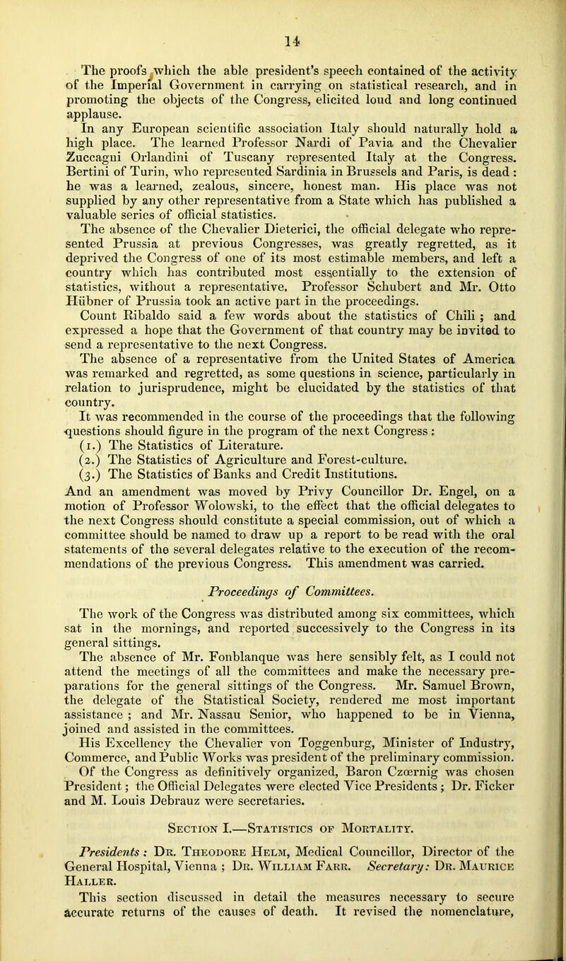 The proofs .which the able president’s speech contained of the activity of the Imperial Government in carrying on statistical research, and in promoting the objects of the Congress, elicited loud and long continued applause. In any European scientific association Italy should naturally hold a high place. The learned Professor Nardi of Pavia and the Chevalier Zuccagui Orlandini of Tuscany represented Italy at the Congress. Bertini of Turin, who represented Sardinia in Brussels and Paris, is dead : he was a learned, zealous, sincere, honest man. His place was not supplied by any other representative from a State which has published a valuable series of official statistics. The absence of the Chevalier Dieterici, the official delegate who repre- sented Prussia at previous Congresses, was greatly regretted, as it deprived the Congress of one of its most estimable members, and left a country which has contributed most essentially to the extension of statistics, without a representative. Professor Schubert and Mr. Otto Hiibner of Prussia took an active part in the proceedings. Count Ribaldo said a few words about the statistics of Chili ; and expressed a hope that the Government of that country may be invited to send a representative to the next Congress. The absence of a representative from the United States of America was remarked and regretted, as some questions in science, particularly in relation to jurisprudence, might be elucidated by the statistics of that country. It was recommended in the course of the proceedings that the following questions should figure in the program of the next Congress : (i.) The Statistics of Literature. (2.) The Statistics of Agriculture and Forest-culture. (3.) The Statistics of Banks and Credit Institutions. And an amendment was moved by Privy Councillor Dr. Engel, on a motion of Professor Wolowski, to the effect that the official delegates to the next Congress should constitute a special commission, out of which a committee should be named to draw up a report to be read with the oral statements of the several delegates relative to the execution of the recom- mendations of the previous Congress. This amendment was carried. Proceedings of Committees. The work of the Congress was distributed among six committees, which sat in the mornings, and reported successively to the Congress in its general sittings. The absence of Mr. Fonblanque w'as here sensibly felt, as I could not attend the meetings of all the committees and make the necessary pre- parations for the general sittings of the Congress. Mr. Samuel Brown, the delegate of the Statistical Society, rendered me most important assistance ; and Mr. Nassau Senior, who happened to be in Vienna, joined and assisted in the committees. His Excellency the Chevalier von Toggenburg, Minister of Industry, Commerce, and Public Works was president of the preliminary commission. Of the Congress as definitively organized, Baron Czoernig was chosen President; tlie Official Delegates were elected Vice Presidents ; Dr, Ficker and M. Louis Debrauz were secretaries. Section I.—Statistics of Mortality. Presidents: Dr. Theodore Helm, Medical Councillor, Director of the General Hospital, Vienna ; Dr. William Farr. Secretary: Dr. Maurice Haller. This section discussed in detail the measures necessary to secure accurate returns of the causes of death. It revised the nomenclature,