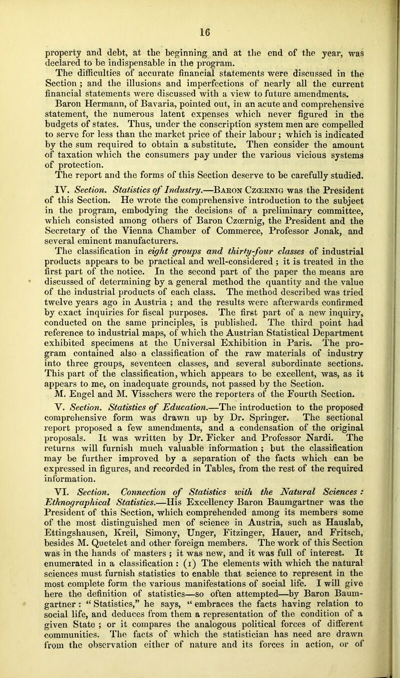 property and debt, at the beginning and at the end of the year, was declared to be indispensable in the program. The difficulties of accurate financial statements were discussed in the Section ; and the illusions and imperfections of nearly all the current financial statements were discussed with a view to future amendments. Baron Hermann, of Bavaria, pointed out, in an acute and comprehensive statement, the numerous latent expenses which never figured in the budgets of states. Thus, under the conscription system men are compelled to serve for less than the market price of their labour; which is indicated by the sum required to obtain a substitute. Then consider the amount of taxation which the consumers pay under the various vicious systems of protection. The report and the forms of this Section deserve to be carefully studied. IV. Section. Statistics of Industry,—Baron Czcernig was the President of this Section. He wrote the comprehensive introduction to the subject in the program, embodying the decisions of a preliminary committee, which consisted among others of Baron Czcernig, the President and the Secretary of the Vienna Chamber of Commerce, Professor Jonak, and several eminent manufacturers. The classification in eight groups and thirty-four classes of industrial products appears to be practical and well-considered ; it is treated in the first part of the notice. In the second part of the paper the means are discussed of determining by a general method the quantity and the value of the industrial products of each class. The method described was tried twelve years ago in Austria ; and the results were afterwards confirmed by exact inquiries for fiscal purposes. The first part of a new inquiry, conducted on the same principles, is published. The third point had reference to industrial maps, of which the Austrian Statistical Department exhibited specimens at the Universal Exhibition in Paris. The pro- gram contained also a classification of the raw materials of industry into three groups, seventeen classes, and several subordinate sections. This part of the classification, which appears to be excellent, was, as it appears to me, on inadequate grounds, not passed by the Section. M. Engel and M. Visschers were the reporters of the Fourth Section. V. Section. Statistics of Education.—The introduction to the proposed comprehensive form was drawn up by Dr. Springer. The sectional report proposed a few amendments, and a condensation of the original proposals. It was written by Dr. Picker and Professor Nardi. The returns will furnish much valuable information ; but the classification may be further improved by a separation of the facts which can be expressed in figures, and recorded in Tables, from the rest of the required information. VI. Section. Connection of Statistics with the Natural Sciences: Ethnographical Statistics.—His Excellency Baron Baumgartner was the President of this Section, which comprehended among its members some of the most distinguished men of science in Austria, such as Hauslab, Ettingshausen, Kreil, Simony, Unger, Fitzinger, Hauer, and Fritsch, besides M. Quetelet and other foreign members. The work of this Section was in the hands of masters ; it was new, and it was full of interest. It enumerated in a classification : (i) The elements with which the natural sciences must furnish statistics to enable that science to represent in the most complete form the various manifestations of social life. I will give here the definition of statistics—so often attempted—by Baron Baum- gartner : “ Statistics,” he says, “ embraces the facts having relation to social life, and deduces from them a representation of the condition of a given State ; or it compares the analogous political forces of different communities. The facts of which the statistician has need are drawn from the observation either of nature and its forces in action, or of