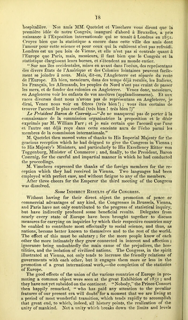 Kospitaliere. Nos amis MM. Quetelet et Visscliers vous diront que la premiere idee de notre Congres, inaugure d’abord a Bruxelles, a pris naissance a I’Exposition Internationale qui so tenait a Londres en i85i< Croyez bien que la statistique a encore dans cette ville des amis dont Famour pour cette science et pour ceux qui la cultivent n’est pas refroidi. Londres est un peu loin de Vienne, et elle n’est pas si centrale quant a FEurope que Paris, mais, messieurs, il faut bien que le Congres et la statistique elargissent leurs bornes, et s’etendent au monde entier. “ Sur nos lies occidentales, mises en avant dans Focean, des representans des divers Etats de FAmerique et des Colonies lointaines peuvent facile- ment se joindre a nous. Mais, dit-on, I’Angleterre est separee du reste de FEurope. Eh bien, messieurs, dans des temps deja recules, les Italiens, les Frangais, les Allemands, les peuples du Nord n’ont pas craint de passer les mers, et de fonder des colonies en Angleterre. Venez done, messieurs, en Angleterre voir les enfants de vos ancetres (applaudissemens). Et aux races diverses dont nous n’avons pas de representans en Angleterre, je dirai, Venez nous voir en frbres (tres bien!) ; vous etes certains de trouver Faccueil le plus cordial (tres bien ! tres bien !)” Le President Baron de Czoernig.—“ Je ne manquerai pas de porter a la connaissance de la commission organisatrice la proposition et le desir exprimes par M. William Farr ; et je suis certain que Faccueil que Fune et Fautre ont deja re9U dans cette enceinte aura de Fecho parmi les membres de la commission internationale.” M. Quetelet then moved votes of thanks to His Imperial Majesty for the gracious reception which he had deigned to give the Congress in Vienna ; to His Majesty’s Ministers, and particularly to His Excellency Ritter von Toggenburg, Minister of Commerce ; and, finally, to the President, Baron Czeernig, for the careful and impartial manner in which he had conducted the proceedings. M. Visschers expressed the thanks of the foreign members for the re- ception which they had received in Vienna. Two languages had been employed with perfect ease, and without fatigue to any of the members. After three cheers for the Emperor the third meeting of the Congress was dissolved. Some Indirect Results of the Congress. Without having for their direct object the promotion of peace or commercial advantages of any kind, the Congresses in Brussels, Vienna, and Paris have not only contributed to the progress of statistical inquiry, but have indirectly produced some beneficial results. Delegates from nearly every state of Europe have been brought together to discuss measures for carrying on inquiries by which their respective countries may be enabled to contribute most effectually to social science, and thus, as nations,' become better known to themselves and to the rest of the world. The effect of this must be salutary ; for the more people know of each other the more intimately they grow connected in interest and affection ; ignorance being undoubtedly the main cause of the prejudices, the hos- tilities, and the isolation of civilized nations. The Congress, in the spirit illustrated at Vienna, not only tends to increase the friendly relations of governments with each other, but it engages them more or less in the promotion of a great international work,—the completion of the statistics of Europe. The good effects of the union of the various countries of Europe in pro- moting a common object were seen at the great Exhibition of 1851 ; and they have not yet subsided on the continent. “Nobody,” the Prince Consort then happily remarked, “ who has paid any attention to the peculiar features of our present era will doubt' for a moment that we are living at a period of most wonderful transition, which tends rapidly to accomplish that great end, to which, indeed, all history points, tlie realization of the unity of mankind. Not a unity which breaks down the limits and levels