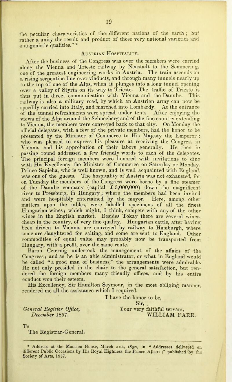 the peculiar characteristics of the different nations of the earth ; but rather a unity the result and product of those very national varieties and antagonistic qualities.” * Austrian Hosuitalitt. After the business of the Congress was over the members were carried along the Vienna and Trieste railway by Neustadt to the Semmering, one of the greatest engineering works in Austria. The train ascends on a rising serpentine line over viaducts, and through many tunnels nearly up to the top of one of the Alps, when it plunges into a long tunnel opening over a valley of Styi’ia on its way to Trieste. The traffic of Trieste is thus put in direct communication with Vienna and the Danube. This railway is also a military road, by which an Austrian army can now be speedily carried into Italy, and marched into Lombardy. At the entrance of the tunnel refreshments were spread under tents. After enjoying the views of the Alps around the Schneeberg and of the fine country extending to Vienna, the members were conveyed back to that city. On Monday the official delegates, with a few of the private members, had the honor to be pl-esented by the Minister of Commerce to Ilis Majesty the Emperor ; who was pleased to express his pleasure at receiving the Congress in Vienna, and his approbation of their labors generally. He then in passing round addressed a few friendly words to each of the delegates. The principal foreign members were honored with invitations to dine with His Excellency the Minister of Commerce on Saturday or Monday. Prince Sapieha, who is well known, and is well acquainted with England, was one of the guests. The hospitality of Austria was not exhausted, for on Tuesday the members of the Congress were borne by a fine steamer of the Danube company (capital £ 3,000,000) down the magnificent river to Pressburg, in Hungary ; where the members had been invited and were hospitably entertained by the mayor. Here, among other matters upon the tables, were labelled specimens of all the finest Hungarian wines; which might, I think, compete with any of the other wines in the English market. Besides Tokay there are several wines, cheap in the country, of very fine quality. Hungarian cattle, after having been driven to Vienna, are conveyed by railway to Hamburgh, where some are slaughtered for salting, and some are sent to England. Other commodities of equal value may probably now be transported from Hungary, with a profit, over the same route. Baron Czoernig undertook the management of the affairs of the Congress ; and as he is an able administrator, or what in England would be called “ a good man of business,” the arrangements were admirable. He not only presided in the chair to the general satisfaction, but ren- dered the foreign members many friendly offices, and by his entire conduct won their esteem. His Excellency, Sir Hamilton Seymour, in the most obliging manner, rendered me all the assistance which I required. I have the honor to be, Sir, General Register Office, Your very faithful servant, December 1857. WILLIAM FARR. To The Registrar-General. * Address at the Mansion House, March 2ist, 1850, in “Addresses delivered ow different Public Occasions by His Koyal Highness the Prince Albert published iby the Society of Arts, 1857.