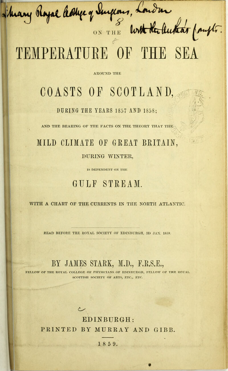 ON THE TEMPERATURE OF THE SEA AROUND THE COASTS OF SCOTLAND, , ^ . Cu ? - DURING THE YEARS 1857 AND 1858; ;jr AND TIIE BEARING OF THE FACTS ON THE THEORY THAT THE MILD CLIMATE OE GREAT BRITAIN, DURING WINTER, IS DEPENDENT ON THE GULF STREAM. WITH A CHART OF THE CURRENTS IN THE NORTH ATLANTIC. READ BEFORE THE ROYAL SOCIETY OF EDINBURGH, 3D .IAN. 18-5U. BY JAMES STARK, M.D., F.R.S.E., FELLOW OF THE ROYAL COLLEGE OF PHYSICIANS OF EDINBURGH, FELLOW OF THR ROYAL SCOTTISH SOCIETY OF ARTS, ETC., ETC. (Ls EDINBURGH: PRINTED BY MURRAY AND GIBB. 1 8 5 9.