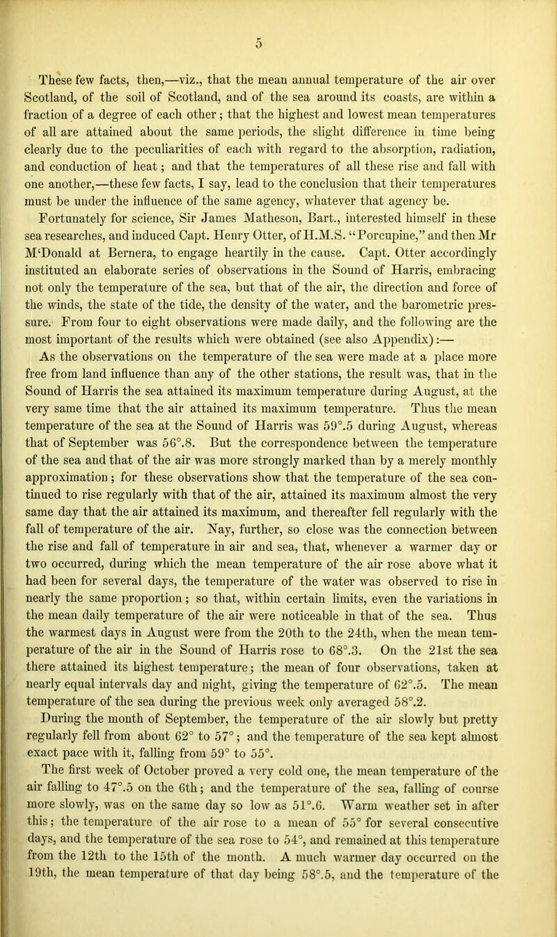 These few facts, then,—viz., that the mean annual temperature of the air over Scotland, of the soil of Scotland, and of the sea around its coasts, are within a fraction of a degree of each other; that the highest and lowest mean temperatures of all are attained about the same periods, the slight difference in time being clearly due to the peculiarities of each with regard to the absorption, radiation, and conduction of heat; and that the temperatures of all these rise and fall with one another,—these few facts, I say, lead to the conclusion that their temperatures must be under the influence of the same agency, whatever that agency be. Fortunately for science, Sir James Matheson, Bart., interested himself in these sea researches, and induced Capt. Henry Otter, of H.M.S. “Porcupine,” and then Mr M‘Donald at Bernera, to engage heartily in the cause. Capt. Otter accordingly instituted an elaborate series of observations in the Sound of Harris, embracing not only the temperature of the sea, but that of the air, the direction and force of the winds, the state of the tide, the density of the water, and the barometric pres- sure.' From four to eight observations were made daily, and the following are the most important of the results which were obtained (see also Appendix):— As the observations on the temperature of the sea were made at a place more free from land influence than any of the other stations, the result was, that in the Sound of Harris the sea attained its maximum temperature during August, at the very same time that the air attained its maximum temperature. Thus the mean temperature of the sea at the Sound of Harris was 59°.5 during August, whereas that of September was 5 6°. 8. But the correspondence between the temperature of the sea and that of the air was more strongly marked than by a merely monthly approximation ; for these observations show that the temperature of the sea con- tinued to rise regularly with that of the air, attained its maximum almost the very same day that the air attained its maximum, and thereafter fell regularly with the fall of temperature of the air. Nay, further, so close was the connection between the rise and fall of temperature in air and sea, that, whenever a warmer day or two occurred, during which the mean temperature of the air rose above what it had been for several days, the temperature of the water was observed to rise in nearly the same proportion; so that, within certain limits, even the variations in the mean daily temperature of the air were noticeable in that of the sea. Thus the warmest days in August were from the 20th to the 24tli, when the mean tem- perature of the air in the Sound of Harris rose to 68°.3. On the 21st the sea there attained its highest temperature; the mean of four observations, taken at nearly equal intervals day and night, giving the temperature of 62°.5. The mean temperature of the sea during the previous week only averaged 58°.2. During the month of September, the temperature of the air slowly but pretty regularly fell from about 62° to 57°; and the temperature of the sea kept almost exact pace with it, falling from 59° to 55°. The first week of October proved a very cold one, the mean temperature of the air falling to 47°.5 on the 6th; and the temperature of the sea, falling of course more slowly, was on the same day so low as 51°. 6. Warm weather set in after this; the temperature of the air rose to a mean of 55° for several consecutive days, and the temperature of the sea rose to 54°, and remained at this temperature from the 12th to the 15th of the month. A much warmer day occurred on the 19th, the mean temperature of that day being 58°.5, and the temperature of the