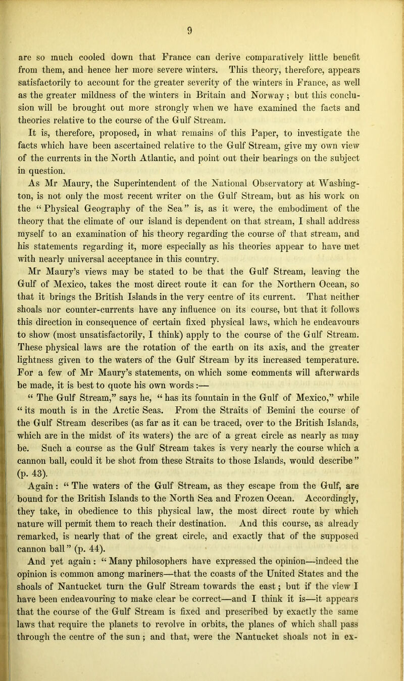are so much cooled down that France can derive comparatively little benefit from them, and hence her more severe winters. This theory, therefore, appears satisfactorily to account for the greater severity of the winters in France, as well as the greater mildness of the winters in Britain and Norway; but this conclu- sion will be brought out more strongly when we have examined the facts and theories relative to the course of the Gulf Stream. It is, therefore, proposed, in what remains of this Paper, to investigate the facts which have been ascertained relative to the Gulf Stream, give my own view of the currents in the North Atlantic, and point out their bearings on the subject in question. As Mr Maury, the Superintendent of the National Observatory at Washing- ton, is not only the most recent writer on the Gulf Stream, but as his work on the “ Physical Geography of the Sea ” is, as it were, the embodiment of the theory that the climate of our island is dependent on that stream, I shall address myself to an examination of his theory regarding the course of that stream, and his statements regarding it, more especially as his theories appear to have met with nearly universal acceptance in this country. Mr Maury’s views may be stated to be that the Gulf Stream, leaving the Gulf of Mexico, takes the most direct route it can for the Northern Ocean, so that it brings the British Islands in the very centre of its current. That neither shoals nor counter-currents have any influence on its course, but that it follows this direction in consequence of certain fixed physical laws, which he endeavours to show (most unsatisfactorily, I think) apply to the course of the Gulf Stream. These physical laws are the rotation of the earth on its axis, and the greater lightness given to the waters of the Gulf Stream by its increased temperature. For a few of Mr Maury’s statements, on which some comments will afterwards be made, it is best to quote his own words :— “ The Gulf Stream,” says he, “ has its fountain in the Gulf of Mexico,” while “ its mouth is in the Arctic Seas. From the Straits of Bernini the course of the Gulf Stream describes (as far as it can be traced, over to the British Islands, which are in the midst of its waters) the arc of a great circle as nearly as may be. Such a course as the Gulf Stream takes is very nearly the course which a cannon ball, could it be shot from these Straits to those Islands, would describe ” (p. 43). Again: “ The waters of the Gulf Stream, as they escape from the Gulf, are bound for the British Islands to the North Sea and Frozen Ocean. Accordingly, they take, in obedience to this physical law, the most direct route by which nature will permit them to reach their destination. And this course, as already remarked, is nearly that of the great circle, and exactly that of the supposed cannon ball ” (p. 44). And yet again : “ Many philosophers have expressed the opinion—indeed the opinion is common among mariners—that the coasts of the United States and the shoals of Nantucket turn the Gulf Stream towards the east; but if the view I have been endeavouring to make clear be correct—and I think it is—it appears that the course of the Gulf Stream is fixed and prescribed by exactly the same laws that require the planets to revolve in orbits, the planes of which shall pass through the centre of the sun ; and that, were the Nantucket shoals not in ex-