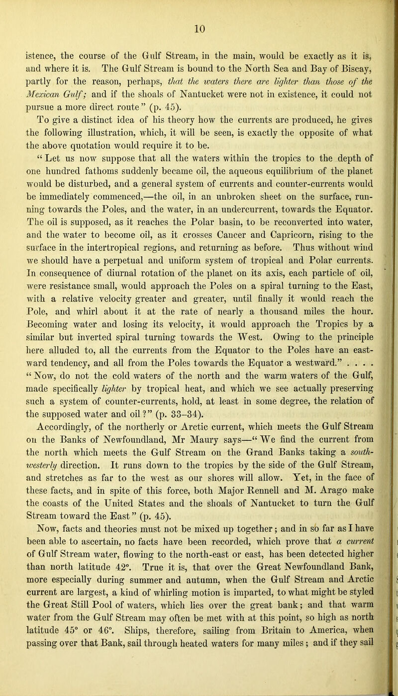 ist.ence, the course of the Gulf Stream, in the main, would be exactly as it is, and where it is. The Gulf Stream is bound to the North Sea and Bay of Biscay, partly for the reason, perhaps, that the waters there are lighter than those of the Mexican Gulf; and if the shoals of Nantucket were not in existence, it could not pursue a more direct route ” (p. 45). To give a distinct idea of his theory how the currents are produced, he gives the following illustration, which, it will be seen, is exactly the opposite of what the above quotation would require it to be. “ Let us now suppose that all the waters within the tropics to the depth of one hundred fathoms suddenly became oil, the aqueous equilibrium of the planet would be disturbed, and a general system of currents and counter-currents would be immediately commenced,—the oil, in an unbroken sheet on the surface, run- ning towards the Poles, and the water, in an undercurrent, towards the Equator. The oil is supposed, as it reaches the Polar basin, to be reconverted into water, and the water to become oil, as it crosses Cancer and Capricorn, rising to the surface in the intertropical regions, and returning as before. Thus without wind we should have a perpetual and uniform system of tropical and Polar currents. In consequence of diurnal rotation of the planet on its axis, each particle of oil, were resistance small, would approach the Poles on a spiral turning to the East, with a relative velocity greater and greater, until finally it would reach the Pole, and whirl about it at the rate of nearly a thousand miles the hour. Becoming water and losing its velocity, it would approach the Tropics by a similar but inverted spiral turning towards the West. Owing to the principle here alluded to, all the currents from the Equator to the Poles have an east- ward tendency, and all from the Poles towards the Equator a westward.” .... “ Now, do not the cold waters of the north and the warm waters of the Gulf, made specifically lighter by tropical heat, and which we see actually preserving such a system of counter-currents, hold, at least in some degree, the relation of the supposed water and oil?” (p. 33-34). Accordingly, of the northerly or Arctic current, which meets the Gulf Stream on the Banks of Newfoundland, Mr Maury says—“We find the current from the north which meets the Gulf Stream on the Grand Banks taking a south- ivesterly direction. It runs down to the tropics by the side of the Gulf Stream, and stretches as far to the west as our shores will allow. Yet, in the face of these facts, and in spite of this force, both Major Rennell and M. Arago make the coasts of the United States and the shoals of Nantucket to turn the Gulf Stream toward the East” (p. 45). Now, facts and theories must not be mixed up together; and in so far as I have been able to ascertain, no facts have been recorded, which prove that a current of Gulf Stream water, flowing to the north-east or east, has been detected higher than north latitude 42°. True it is, that over the Great Newfoundland Bank, more especially during summer and autumn, when the Gulf Stream and Arctic current are largest, a kind of whirling motion is imparted, to what might be styled the Great Still Pool of waters, which lies over the great bank; and that warm water from the Gulf Stream may often be met with at this point, so high as north latitude 45° or 46°. Ships, therefore, sailing from Britain to America, when passing over that Bank, sail through heated waters for many miles; and if they sail