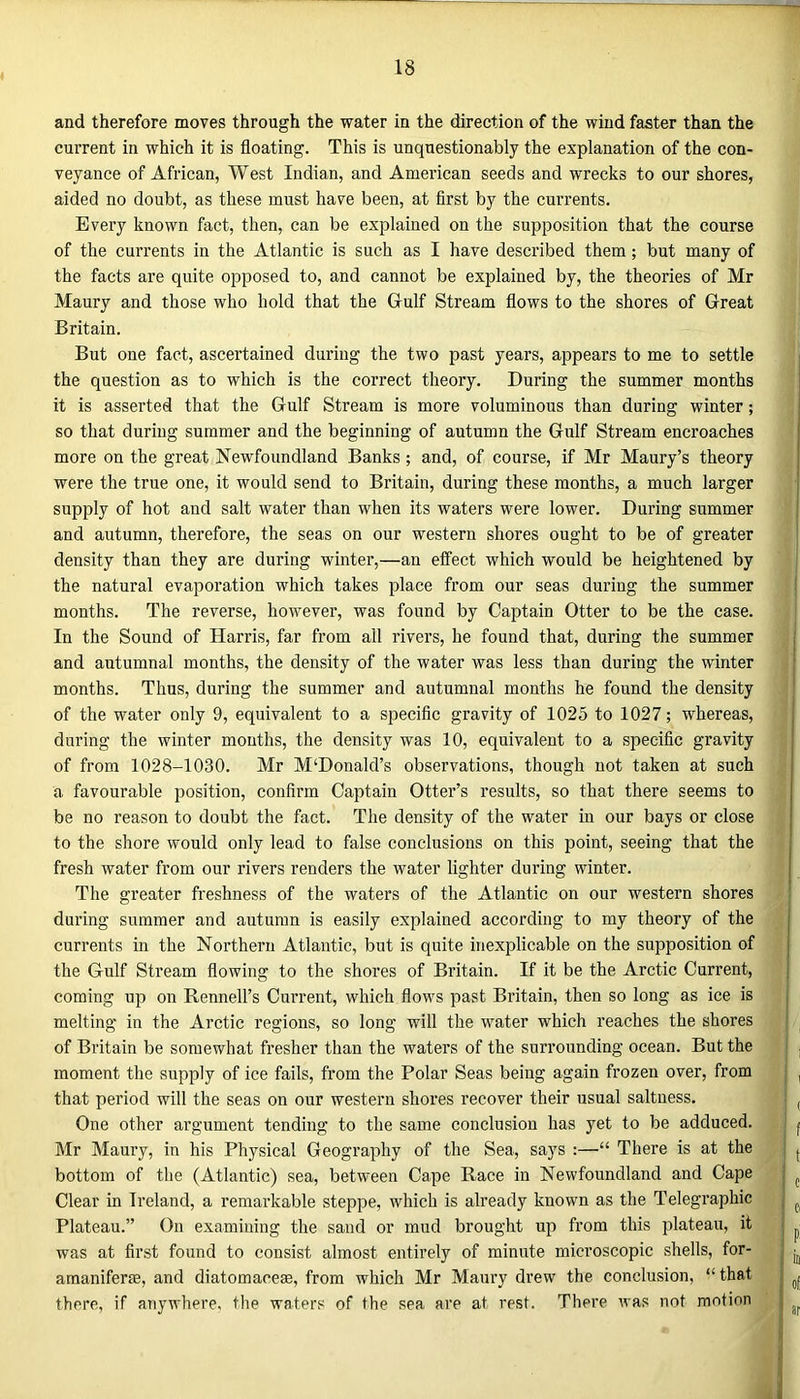 and therefore moves through the water in the direction of the wind faster than the current in which it is floating. This is unquestionably the explanation of the con- veyance of African, West Indian, and American seeds and wrecks to our shores, aided no doubt, as these must have been, at first by the currents. Every known fact, then, can be explained on the supposition that the course of the currents in the Atlantic is such as I have described them; but many of the facts are quite opposed to, and cannot be explained by, the theories of Mr Maury and those who hold that the Gulf Stream flows to the shores of Great Britain. But one fact, ascertained during the two past years, appears to me to settle the question as to which is the correct theory. During the summer months it is asserted that the Gulf Stream is more voluminous than during winter; so that during summer and the beginning of autumn the Gulf Stream encroaches more on the great Newfoundland Banks; and, of course, if Mr Maury’s theory were the true one, it would send to Britain, during these months, a much larger supply of hot and salt water than when its waters were lower. During summer and autumn, therefore, the seas on our western shores ought to be of greater density than they are during winter,—an effect which would be heightened by the natural evaporation which takes place from our seas during the summer months. The reverse, however, was found by Captain Otter to be the case. In the Sound of Harris, far from all rivers, he found that, during the summer and autumnal months, the density of the water was less than during the winter months. Thus, during the summer and autumnal months he found the density of the water only 9, equivalent to a specific gravity of 1025 to 1027; whereas, during the winter months, the density was 10, equivalent to a specific gravity of from 1028-1030. Mr M‘Donald’s observations, though not taken at such a favourable position, confirm Captain Otter’s results, so that there seems to be no reason to doubt the fact. The density of the water in our bays or close to the shore would only lead to false conclusions on this point, seeing that the fresh water from our rivers renders the water fighter during winter. The greater freshness of the waters of the Atlantic on our western shores during summer and autumn is easily explained according to my theory of the currents in the Northern Atlantic, but is quite inexplicable on the supposition of the Gulf Stream flowing to the shores of Britain. If it be the Arctic Current, coming up on Rennell’s Current, which flows past Britain, then so long as ice is melting in the Arctic regions, so long will the water which reaches the shores of Britain be somewhat fresher than the waters of the surrounding ocean. But the moment the supply of ice fails, from the Polar Seas being again frozen over, from that period will the seas on our western shores recover their usual saltness. One other argument tending to the same conclusion has yet to be adduced. Mr Maury, in his Physical Geography of the Sea, says :—“ There is at the bottom of the (Atlantic) sea, between Cape Race in Newfoundland and Cape Clear in Ireland, a remarkable steppe, which is already known as the Telegraphic Plateau.” On examining the sand or mud brought up from this plateau, it was at first found to consist almost entirely of minute microscopic shells, for- amaniferfe, and diatomacese, from which Mr Maury drew the conclusion, “that there, if anywhere, the waters of the sea are at rest. There was not motion