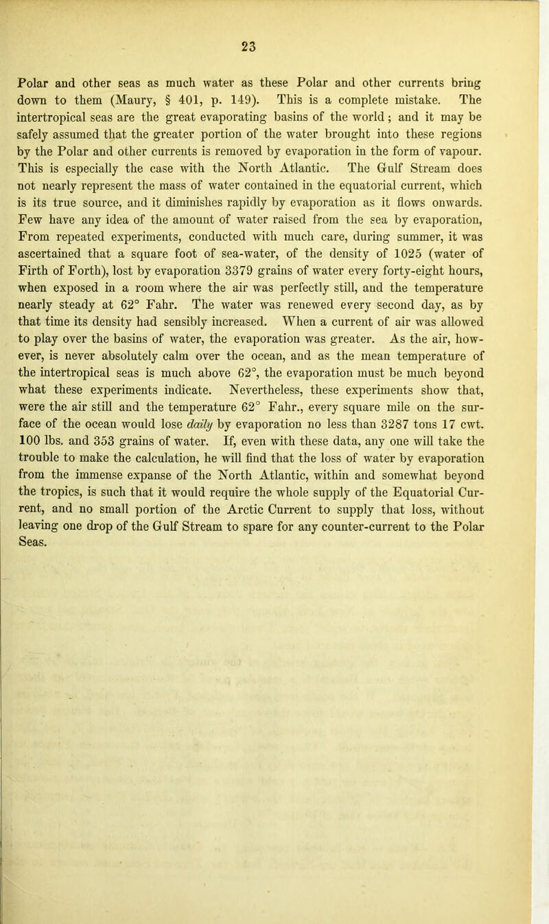 Polar and other seas as much water as these Polar and other currents bring down to them (Maury, § 401, p. 149). This is a complete mistake. The intertropical seas are the great evaporating basins of the world; and it may be safely assumed that the greater portion of the water brought into these regions by the Polar and other currents is removed by evaporation in the form of vapour. This is especially the case with the North Atlantic. The Gulf Stream does not nearly represent the mass of water contained in the equatorial current, which is its true source, and it diminishes rapidly by evaporation as it flows onwards. Few have any idea of the amount of water raised from the sea by evaporation, From repeated experiments, conducted with much care, during summer, it was ascertained that a square foot of sea-water, of the density of 1025 (water of Firth of Forth), lost by evaporation 3379 grains of water every forty-eight hours, when exposed in a room where the air was perfectly still, and the temperature nearly steady at 62° Fahr. The water was renewed every second day, as by that time its density had sensibly increased. When a current of air was allowed to play over the basins of water, the evaporation was greater. As the air, how- ever, is never absolutely calm over the ocean, and as the mean temperature of the intertropical seas is much above 62°, the evaporation must be much beyond what these experiments indicate. Nevertheless, these experiments show that, were the air still and the temperature 62° Fahr., every square mile on the sur- face of the ocean would lose daily by evaporation no less than 3287 tons 17 cwt. 100 lbs. and 353 grains of water. If, even with these data, any one will take the trouble to make the calculation, he will find that the loss of water by evaporation from the immense expanse of the North Atlantic, within and somewhat beyond the tropics, is such that it would require the whole supply of the Equatorial Cur- rent, and no small portion of the Arctic Current to supply that loss, without leaving one drop of the Gulf Stream to spare for any counter-current to the Polar Seas.