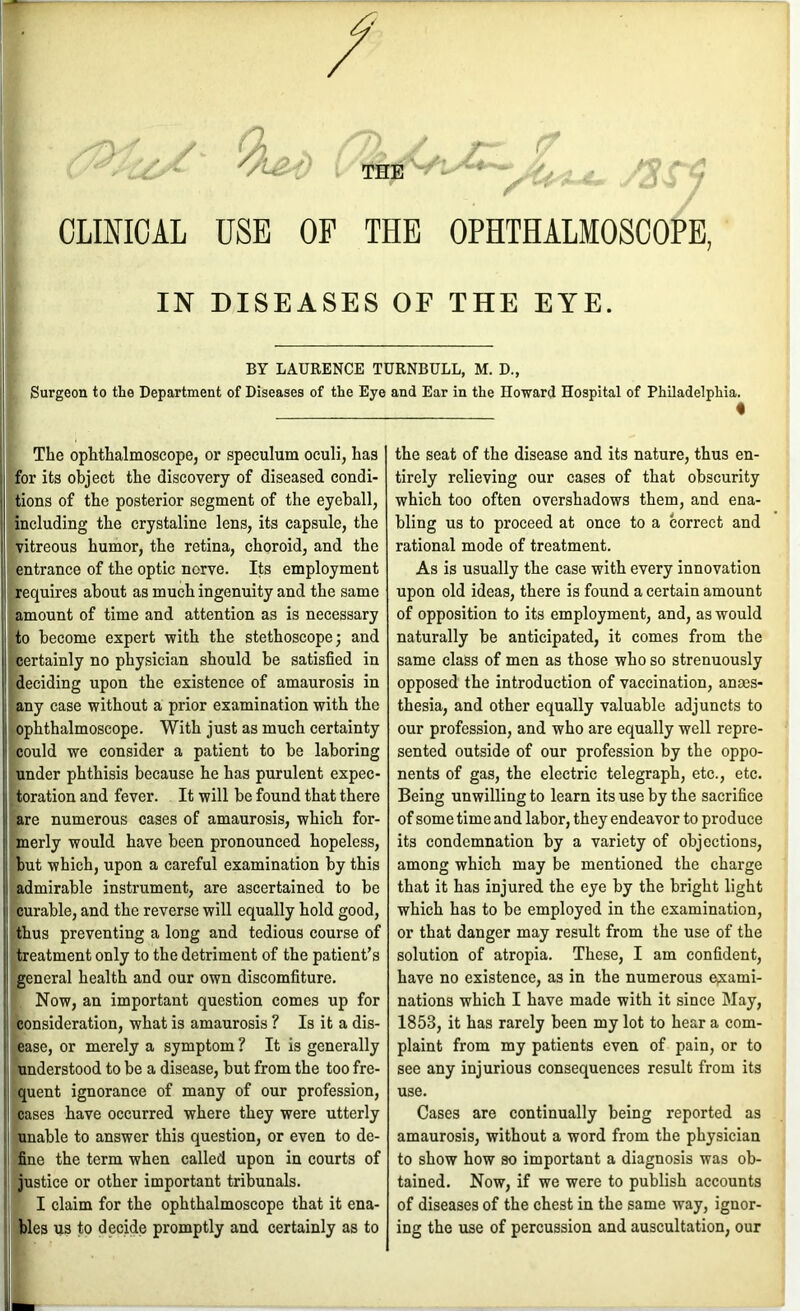 CLINICAL USE OF THE OPHTHALMOSCOPE, IN DISEASES OF THE EYE. BY LAURENCE TURNBULL, M. D., Surgeon to the Department of Diseases of the Eye and Ear in the Howard Hospital of Philadelphia. The ophthalmoscope, or speculum oculi, has for its object the discovery of diseased condi- tions of the posterior segment of the eyeball, including the crystaline lens, its capsule, the vitreous humor, the retina, choroid, and the entrance of the optic norve. Its employment Requires about as much ingenuity and the same amount of time and attention as is necessary to become expert with the stethoscope j and certainly no physician should be satisfied in deciding upon the existence of amaurosis in any case without a prior examination with the ophthalmoscope. With just as much certainty .could we consider a patient to be laboring under phthisis because he has purulent expec- toration and fever. It will be found that there are numerous cases of amaurosis, which for- merly would have been pronounced hopeless, but which, upon a careful examination by this I admirable instrument, are ascertained to be curable, and the reverse will equally hold good, ^ thus preventing a long and tedious course of f treatment only to the detriment of the patient’s 1 general health and our own discomfiture. Now, an important question comes up for consideration, what is amaurosis ? Is it a dis- (Case, or merely a symptom ? It is generally understood to be a disease, but from the too fre- quent ignorance of many of our profession, leases have occurred where they were utterly unable to answer this question, or even to de- fine the term when called upon in courts of justice or other important tribunals. I claim for the ophthalmoscope that it ena- bles us to decide promptly and certainly as to the seat of the disease and its nature, thus en- tirely relieving our cases of that obscurity which too often overshadows them, and ena- bling us to proceed at once to a correct and rational mode of treatment. As is usually the ease with every innovation upon old ideas, there is found a certain amount of opposition to its employment, and, as would naturally be anticipated, it comes from the same class of men as those who so strenuously opposed the introduction of vaccination, anaes- thesia, and other equally valuable adjuncts to our profession, and who are equally well repre- sented outside of our profession by tbe oppo- nents of gas, the electric telegraph, etc., etc. Being unwilling to learn its use by the sacrifice of some time and labor, they endeavor to produce its condemnation by a variety of objections, among which may be mentioned the charge that it has injured the eye by the bright light which has to be employed in the examination, or that danger may result from the use of the solution of atropia. These, I am confident, have no existence, as in the numerous ejxami- nations which I have made with it since May, 1853, it has rarely been my lot to hear a com- plaint from my patients even of pain, or to see any injurious consequences result from its use. Cases are continually being reported as amaurosis, without a word from the physician to show how so important a diagnosis was ob- tained. Now, if we were to publish accounts of diseases of the chest in the same way, ignor- ing the use of percussion and auscultation, our