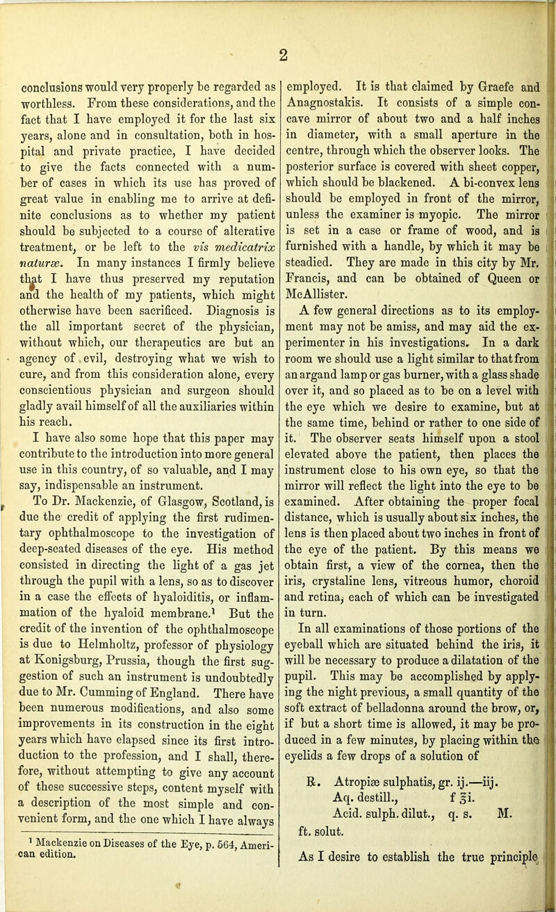 conclusions would very properly be regarded as worthless. From these considerations, and the fact that I have employed it for the last six years, alone and in consultation, both in hos- pital and private practice, I have decided to give the facts connected with a num- ber of cases in which its use has proved of great value in enabling me to arrive at defi- nite conclusions as to whether my patient should be subjected to a course of alterative treatment, or be left to the vis medicatrix naturse. In many instances I firmly believe tl^t I have thus preserved my reputation and the health of my patients, which might otherwise have been sacrificed. Diagnosis is the all important secret of the physician, without which, our therapeutics are but an agency of evil, destroying what we wish to cure, and from this consideration alone, every conscientious physician and surgeon should gladly avail himself of all the auxiliaries within his reach. I have also some hope that this paper may contribute to the introduction into more general use in this country, of so valuable, and I may say, indispensable an instrument. To Dr. Mackenzie, of Glasgow, Scotland, is due the credit of applying the first rudimen- tary ophthalmoscope to the investigation of deep-seated diseases of the eye. His method consisted in directing the light of a gas jet through the pupil with a lens, so as to discover in a case the effects of hyaloiditis, or infiam- mation of the hyaloid membrane.' But the credit of the invention of the ophthalmoscope is due to Helmholtz, professor of physiology at Konigsburg, Prussia, though the first sug- gestion of such an instrument is undoubtedly due to Mr. Gumming of England. There have been numerous modifications, and also some improvements in its construction in the eight years which have elapsed since its first intro- duction to the profession, and I shall, there- fore, without attempting to give any account of these successive steps, content myself with a description of the most simple and con- venient form, and the one which I have always 1 Mackenzie on Diseases of the Eye, p. 564, Ameri- can edition. employed. It is that claimed by Graefe and Anagnostakis. It consists of a simple con- cave mirror of about two and a half inches in diameter, with a small aperture in the centre, through which the observer looks. The posterior surface is covered with sheet copper, which should be blackened. A bi-convex lens should be employed in front of the mirror, unless the examiner is myopic. The mirror is set in a case or frame of wood, and is furnished with a handle, by which it may be steadied. They are made in this city by Mr. Francis, and can be obtained of Queen or McAllister. A few general directions as to its employ- ment may not be amiss, and may aid the ex- perimenter in his investigations- In a dark room we should use a light similar to that from an argand lamp or gas burner, with a glass shade over it, and so placed as to be on a level with the eye which we desire to examine, but at the same time, behind or rather to one side of it. The observer seats himself upon a stool elevated above the patient, then places the instrument close to his own eye, so that the mirror will reflect the light into the eye to be examined. After obtaining the proper focal distance, which is usually about six inches, the lens is then placed about two inches in front of the eye of the patient. By this means we obtain first, a view of the cornea, then the iris, crystaline lens, vitreous humor, choroid and retina^ each of which can be investigated in turn. In all examinations of those portions of the eyeball which are situated behind the iris, it will be necessary to produce a dilatation of the pupil. This may be accomplished by apply- ing the night previous, a small quantity of the soft extract of belladonna around the brow, or, if but a short time is allowed, it may be pro- duced in a few minutes, by placing within the eyelids a few drops of a solution of B. Atropiae sulphatis, gr. ij.—iij. Aq. destill., f gi. Acid, sulph. dilut., q. s. M. ft. solut. As I desire to establish the true principle