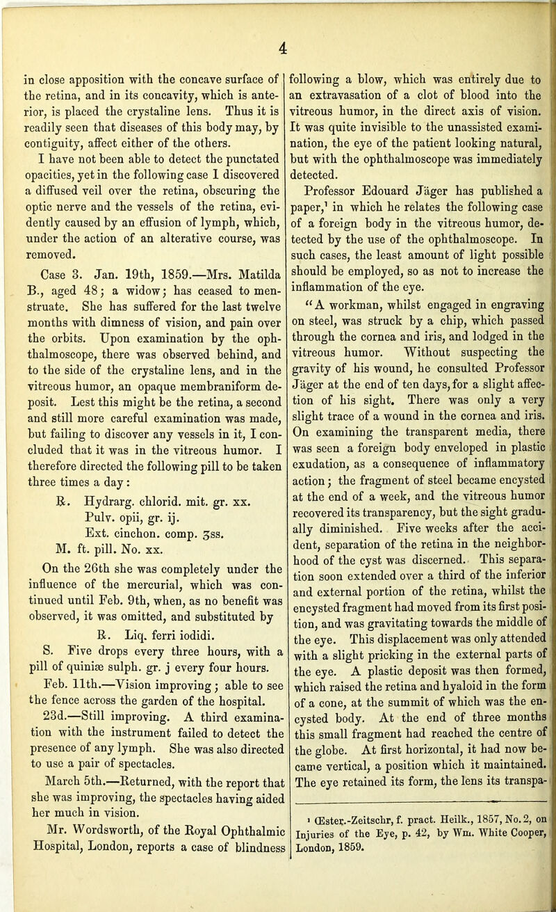 in close apposition with the concave surface of the retina, and in its concavity, which is ante- rior, is placed the crystaline lens. Thus it is readily seen that diseases of this body may, by contiguity, affect either of the others. I have not been able to detect the punctated opacities, yet in the following case 1 discovered a diffused veil over the retina, obscuring the optic nerve and the vessels of the retina, evi- dently caused by an effusion of lymph, which, under the action of an alterative course, was removed. Case 3. Jan. 19th, 1859.—Mrs. Matilda B., aged 48; a widow; has ceased to men- struate. She has suffered for the last twelve months with dimness of vision, and pain over the orbits. Upon examination by the oph- thalmoscope, there was observed behind, and to the side of the crystaline lens, and in the vitreous humor, an opaque membraniform de- posit. Lest this might be the retina, a second and still more careful examination was made, but failing to discover any vessels in it, I con- cluded that it was in the vitreous humor. I therefore directed the following pill to be taken three times a day: R. Hydrarg. chlorid. mit. gr. xx. Pulv. opii, gr. ij. Ext. cinchon. comp. ^ss. M. ft. pill. No. XX. On the 26th she was completely under the influence of the mercurial, which was con- tinued until Feb. 9th, when, as no benefit was observed, it was omitted, and substituted by R. Liq. ferri iodidi. S. Five drops every three hours, with a pill of quiniae sulph. gr. j every four hours. Feb. 11th.—Vision improving; able to see the fence across the garden of the hospital. 23d.—Still improving. A third examina- tion with the instrument failed to detect the presence of any lymph. She was also directed to use a pair of spectacles. March 5th.—Returned, with the report that she was improving, the spectacles having aided her much in vision. Mr. Wordsworth, of the Royal Ophthalmic Hospital, London, reports a case of blindness following a blow, which was entirely due to ; an extravasation of a clot of blood into the S vitreous humor, in the direct axis of vision. I It was quite invisible to the unassisted exami- i nation, the eye of the patient looking natural, j. but with the ophthalmoscope was immediately ( detected. ,■ Professor Edouard Jager has published a paper,’ in which he relates the following case of a foreign body in the vitreous humor, de- tected by the use of the ophthalmoscope. In ! such cases, the least amount of light possible should be employed, so as not to increase the inflammation of the eye. “A workman, whilst engaged in engraving on steel, was struck by a chip, which passed through the cornea and iris, and lodged in the vitreous humor. Without suspecting the gravity of his wound, he consulted Professor Jager at the end of ten days, for a slight affec- tion of his sight. There was only a very slight trace of a wound in the cornea and iris. On examining the transparent media, there was seen a foreign body enveloped in plastic exudation, as a consequence of inflammatory action; the fragment of steel became encysted ; at the end of a week, and the vitreous humor recovered its transparency, but the sight gradu- ally diminished. Five weeks after the acci- dent, separation of the retina in the neighbor- hood of the cyst was discerned. This separa- tion soon extended over a third of the inferior and external portion of the retina, whilst the encysted fragment had moved from its first posi- tion, and was gravitating towards the middle of the eye. This displacement was only attended with a slight pricking in the external parts of the eye. A plastic deposit was then formed, which raised the retina and hyaloid in the form of a cone, at the summit of which was the en- cysted body. At the end of three months this small fragment had reached the centre of the globe. At first horizontal, it had now be- came vertical, a position which it maintained. The eye retained its form, the lens its transpa- ' (Ester.-Zeitschr, f. pract. Heilk., 1857, No. 2, on Injuries of the Eye, p. 42, by Wm. White Cooper, London, 1859.