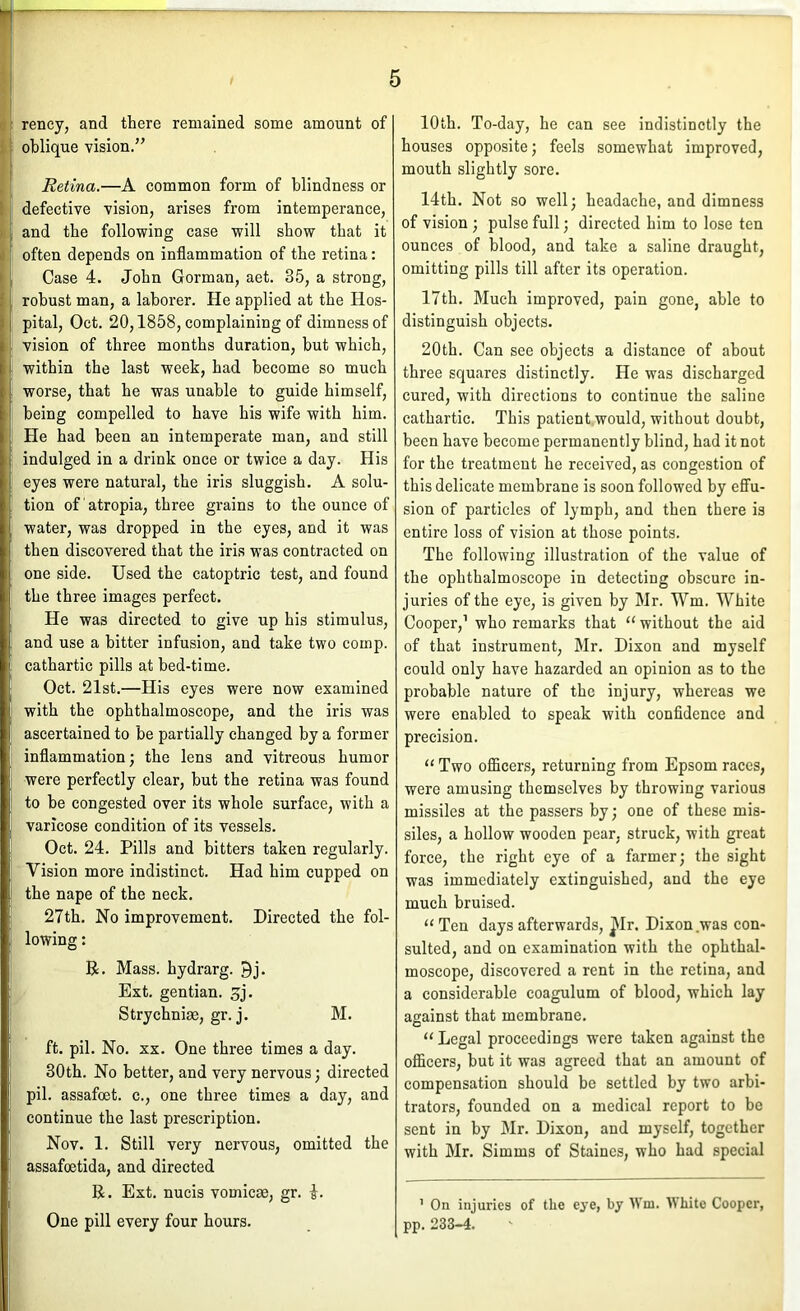 rency, and there remained some amount of oblique vision.” Retina.—A common form of blindness or defective vision, arises from intemperance, and the following case will show that it often depends on inflammation of the retina: Case 4. John Gorman, aet. 35, a strong, robust man, a laborer. He applied at the Hos- pital, Oct. 20,1858, complaining of dimness of vision of three months duration, but which, within the last week, had become so much worse, that he was unable to guide himself, being compelled to have his wife with him. He had been an intemperate man, and still indulged in a drink once or twice a day. His eyes were natural, the iris sluggish. A solu- tion of atropia, three grains to the ounce of water, was dropped in the eyes, and it was then discovered that the iris was contracted on one side. Used the catoptric test, and found the three images perfect. He was directed to give up his stimulus, and use a bitter infusion, and take two comp, cathartic pills at bed-time. Oct. 21st.—His eyes were now examined with the ophthalmoscope, and the iris was ascertained to be partially changed by a former inflammation; the lens and vitreous humor were perfectly clear, but the retina was found to be congested over its whole surface, with a varicose condition of its vessels. Oct. 24. Pills and bitters taken regularly. Vision more indistinct. Had him cupped on the nape of the neck. 27th. No improvement. Directed the fol- lowing : B. Mass, hydrarg. 9j. Ext. gentian. 5j. Strychnias, gr. j. M. ft. pil. No, XX. One three times a day. 30th. No better, and very nervous; directed pil. assafoet. c., one three times a day, and continue the last prescription, Nov. 1. Still very nervous, omitted the assafoetida, and directed R. Ext. nucis vomicae, gr. i. One pill every four hours. 10th. To-day, he can see indistinctly the houses opposite; feels somewhat improved, mouth slightly sore. 14th, Not so well; headache, and dimness of vision; pulse full; directed him to lose ten ounces of blood, and take a saline draught, omitting pills till after its operation. 17th. Much improved, pain gone, able to distinguish objects. 20th. Can see objects a distance of about three squares distinctly. He was discharged cured, with directions to continue the saline cathartic. This patient would, without doubt, been have become permanently blind, had it not for the treatment he received, as congestion of this delicate membrane is soon followed by effu- sion of particles of lymph, and then there is entire loss of vision at those points. The following illustration of the value of the ophthalmoscope in detecting obscure in- juries of the eye, is given by Mr. Wm. White Cooper,’ who remarks that ‘‘without the aid of that instrument, Mr. Dixon and myself could only have hazarded an opinion as to the probable nature of the injury, whereas we were enabled to speak with confidence and precision. “ Two ofiicers, returning from Epsom races, were amusing themselves by throwing various missiles at the passers by; one of these mis- siles, a hollow wooden pear, struck, with great force, the right eye of a farmer; the sight was immediately extinguished, and the eye much bruised. “Ten days afterwards, ^Ir. Dixon was con- sulted, and on examination with the ophthal- moscope, discovered a rent in the retina, and a considerable coagulum of blood, which lay against that membrane. “ Legal proceedings were taken against the ofiicers, but it was agreed that an amount of compensation should be settled by two arbi- trators, founded on a medical report to be sent in by Mr. Dixon, and myself, together with Mr. Simms of Staines, who had special ’ On injuries of the eye, by tVm. White Cooper, pp. 233-4.