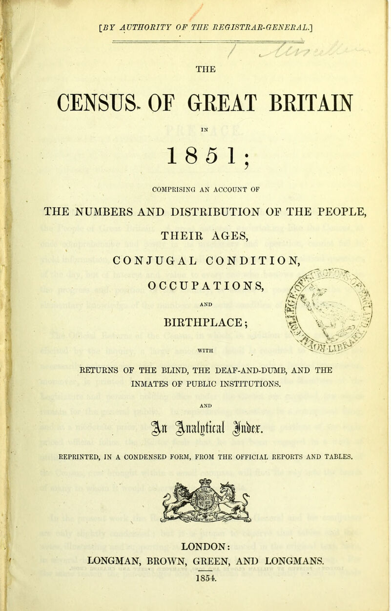 [BY AUTHORITY OF THE REGISTRAR-GENERAL.] THE CENSUS. OF GREAT BRITAIN IN 185 1; COMPRISING AN ACCOUNT OF THE NUMBERS AND DISTRIBUTION OF THE PEOPLE, THEIR AGES, % , CONJUGAL CONDITION, OCCUPATIONS, AND BIRTHPLACE; WITH RETURNS OF THE BLIND, THE DEAF-AND-DUMB, AND THE INMATES OF PUBLIC INSTITUTIONS. AND %\\ ^ndgtintl Jitku REPRINTED, IN A CONDENSED FORM, FROM THE OFFICIAL REPORTS AND TABLES. LONDON: LONGMAN, BROWN, GREEN, AND LONGMANS. ]854.