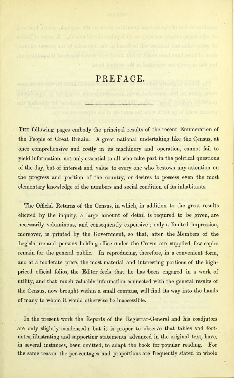 PREFACE. The following pages embody the principal results of the recent Enumeration of the People of Great Britain. A great national undertaking like the Census, at once comprehensive and costly in its machinery and operation, cannot fail to yield information, not only essential to all who take part in the political questions of the day, but of interest and value to every one who bestows any attention on the progress and position of the country, or desires to possess even the most elementary knowledge of the numbers and social condition of its inhabitants. The Official Returns of the Census, in which, in addition to the great results elicited by the inquiry, a large amount of detail is required to be given, are necessarily voluminous, and consequently expensive ; only a limited impression, moreover, is printed by the Government, so that, after the Members of the Legislature and persons holding office under the Crown are supplied, few copies remain for the general public. In reproducing, therefore, in a convenient form, and at a moderate price, the most material and interesting portions of the high- priced official folios, the Editor feels that he has “been engaged in a work of utility, and that much valuable information connected with the general results of the Census, now brought within a small compass, will find its way into the hands of many to whom it would otherwise be inaccessible. In the present work the Reports of the Registrar-General and his coadjutors are only slightly condensed ; but it is proper to observe that tables and foot- notes, illustrating and supporting statements advanced in the original text, have, in several instances, been omitted, to adapt the book for popular reading. For the same reason the per-centages and proportions are frequently stated in whole