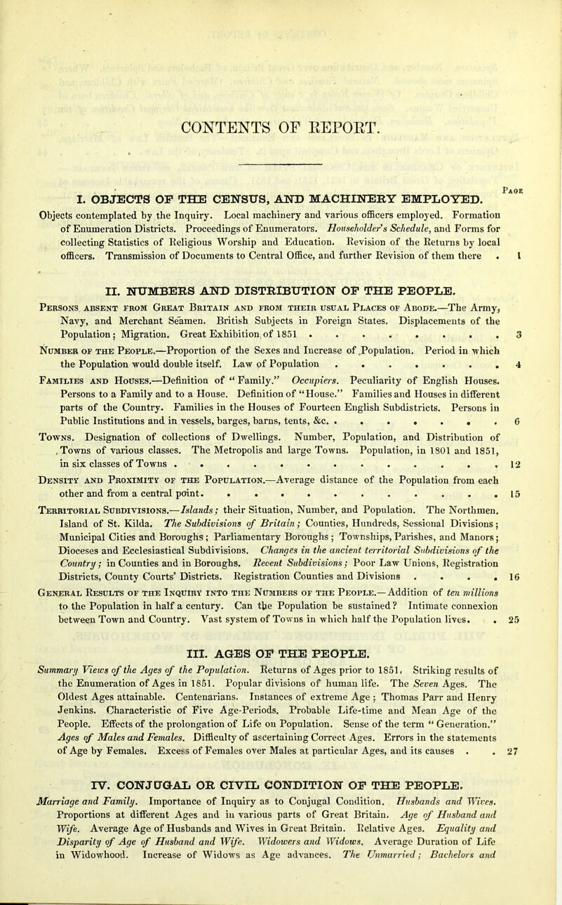 CONTENTS OF EEPOKT. Page I. OBJECTS OF THE CENSUS, AND MACHINERY EMPLOYED. Objects contemplated by the Inquiry. Local machinery and various officers employed. Formation of Enumeration Districts. Proceedings of Enumerators. Householder’s Schedule, and Forms for collecting Statistics of Religious Worship and Education. Revision of the Returns by local officers. Transmission of Documents to Central Office, and further Revision of them there . I II. NUMBERS AND DISTRIBUTION OF THE PEOPLE. Persons absent from Great Britain and from their usual Places of Abode.—The Army, Navy, and Merchant Se'amen. British Subjects in Foreign States. Displacements of the Population; Migration. Great Exhibition of 1851 ........ 3 Number of the People.—Proportion of the Sexes and Increase of Population, Period in which the Population would double itself. Law of Population ....... 4 Families and Houses.—Definition of “ Family.” Occupiers. Peculiarity of English Houses. Persons to a Family and to a House. Definition of “ House.” Families and Houses in different parts of the Country. Families in the Houses of Fourteen English Subdistricts. Persons in Public Institutions and in vessels, barges, barns, tents, &c. ....... G Towns. Designation of collections of Dwellings. Number, Population, and Distribution of .Towns of various classes. The Metropolis and large Towns. Population, in 1801 and 1851, in six classes of Towns . . . . . . . . . . . . .12 Density and Proximity of the Population.—Average distance of the Population from each other and from a central point. . . . . . . . . . . .15 Territorial Subdivisions.—Islands; their Situation, Number, and Population. The Northmen. Island of St. Kilda. The Subdivisions of Britain; Counties, Hundreds, Sessional Divisions; Municipal Cities and Boroughs; Parliamentary Boroughs ; Townships, Parishes, and Manors; Dioceses and Ecclesiastical Subdivisions. Changes in the ancient territorial Subdivisions of the Country; in Counties and in Boroughs, Recent Subdivisions; Poor Law Unions, Registration Districts, County Courts’ Districts. Registration Counties and Divisions . . . .16 General Results of the Inquiry into the Numbers of the People.—Addition of ten millions to the Population in half a century. Can the Population be sustained ? Intimate connexion between Town and Country. Vast system of Towns in which half the Population lives. . 25 III. AGES OF THE PEOPLE. Summary Views of the Ages of the Population. Returns of Ages prior to 1851. Striking results of the Enumeration of Ages in 1851. Popular divisions of human life. The Seven Ages. The Oldest Ages attainable. Centenarians. Instances of extreme Age ; Thomas Parr and Henry Jenkins. Characteristic of Five Age-Periods. Probable Life-time and Mean Age of the People. Effects of the prolongation of Life on Population. Sense of the term “ Generation.” Ages of Males and Females. Difficulty of ascertaining Correct Ages. Errors in the statements of Age by Females. Excess of Females over Males at particular Ages, and its causes . . 27 TV. CONJUGAL OR CIVIL CONDITION OF THE PEOPLE. Marriage and Family. Importance of Inquiry as to Conjugal Condition. Husbands and Wives. Proportions at different Ages and in various parts of Great Britain. Age of Husband and Wife. Average Age of Husbands and Wives in Great Britain. Relative Ages. Equality and Disparity of Age of Husband and Wife. Widowers and Widows. Average Duration of Life in Widowhood. Increase of Widows as Age advances. The Unmarried; Bachelors and