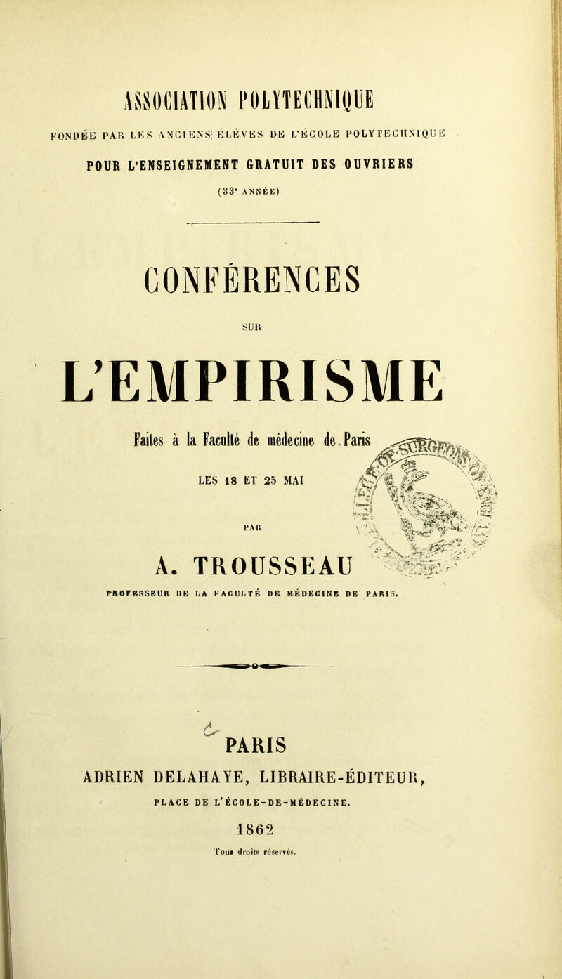 ASSOCIATION FOLÏTECHAIpE FONDÉE PAR LES ANC I ENS, É LÈ V ES DE L’ÉCOLE POLYTECHNIQUE POUR L’ENSEIGNEMENT GRATUIT DES OUVRIERS (33* année) CONFÉRENCES SUR L’EMPIRISME Faites à la Faculté de médecine de. Paris LES 18 ET 25 MAI A. TROUSSEAU TROrBSSEUR DE LA FACULTE DB MEDECINE DE PARIS. «-'S ^ c'j 't'. < PARIS ADRIEN DELAHAYE, LIBRAIRE-ÉDITEUR, PLACE DE L’ÉCOLE-DE-MÉDECINE. 1862 L'out droits réseivcs.