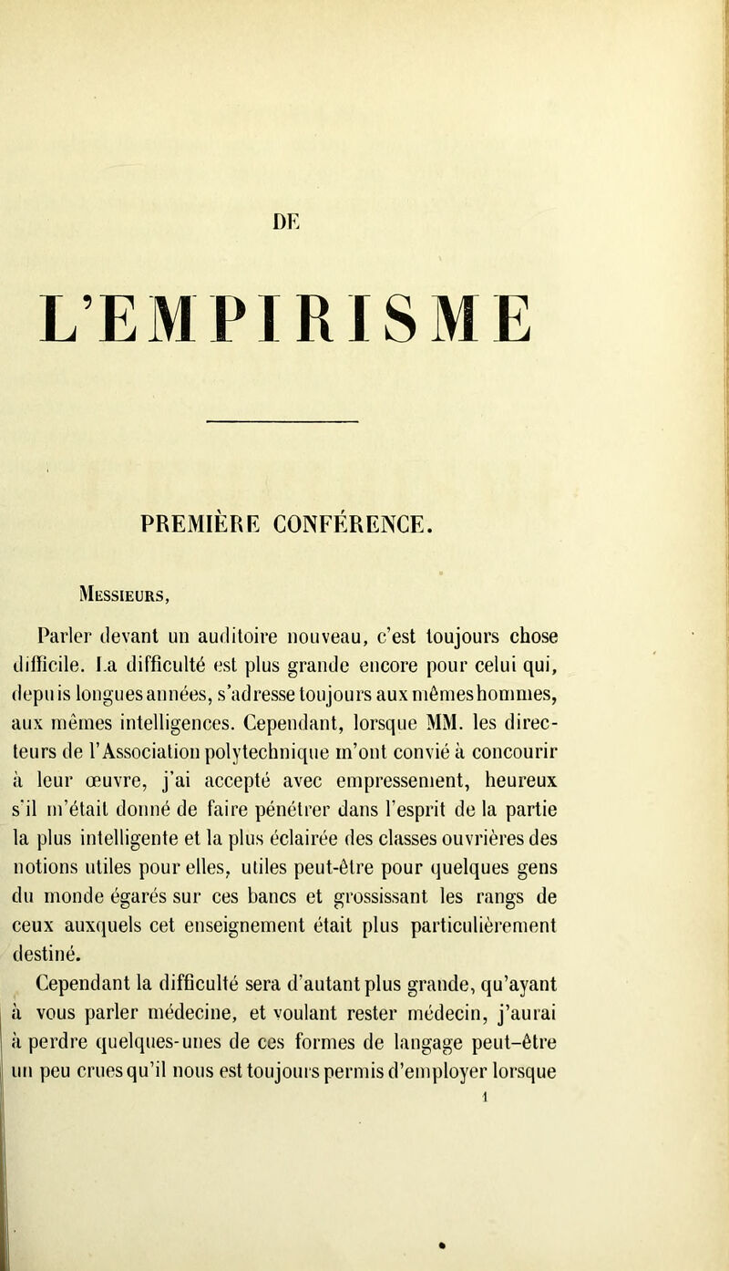 L’EMPIRISME PREMIÈRE CONFÉRENCE. Messieurs, Parler devant un auditoire nouveau, c’est toujours chose difficile. I.a difficulté est plus grande encore pour celui qui, depuis longues années, s’adresse toujours aux niômeshommes, aux mômes intelligences. Cependant, lorsque MM. les direc- teurs de l’Association polytechnique m’ont convié à concourir à leur œuvre, j’ai accepté avec empressement, heureux s'il m’était donné de faire pénétrer dans l’esprit de la partie la plus intelligente et la plus éclairée des classes ouvrières des notions utiles pour elles, utiles peut-être pour quelques gens du monde égarés sur ces bancs et grossissant les rangs de ceux auxquels cet enseignement était plus particulièrement destiné. Cependant la difficulté sera d’autant plus grande, qu’ayant I à vous parler médecine, et voulant rester médecin, j’aurai à perdre quelques-unes de ces formes de langage peut-être I un peu cruesqu’il nous est toujours permis d’employer lorsque