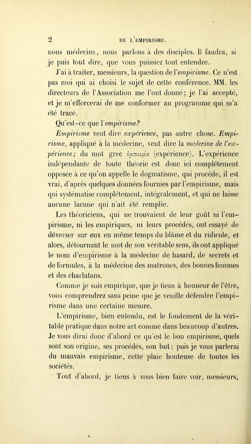 nous médecins, nous parlons à des disciples. îl faudra, si je puis tout dire, que vous puissiez tout entendre. ,T’ai à traiter, messieurs, la question de Venipirisme. Ce n’est pas moi qui ai choisi le sujet de cette conférence. MM. les directeurs de l’Association me l’ont donné ; je l’ai accepté, et je m’efforcerai de me conformer au programme qui m’a été tracé. Qu’est-ce que Venipirisme? Empirisme veut dire expérience, pas autre chose. Empi- risme, appliqué à la médecine, veut dire la medecine de l’ex- périence; du mot grec (expérience). L’expérience indépendante de toute théorie est donc ici complètement opposée à ce qu’on appelle le dogmatisme, qui procède, il est vrai, d’après quelques données fournies par l’empirisme, mais qui systématise complètement, intégralement, et qui ne laisse aucune lacune qui n’ait été remplie. Les théoriciens, qui ne trouvaient de leur goût ni l’em- pirisme, ni les empiriques, ni leurs procédés, ont essayé de déverser sur eux en même temps du blâme et du ridicule, et alors, détournant le mot de son véritable sens, ils ont appliqué le nom d’enqîirisme à la médecine de hasard, de secrets et de formules, à la médecine des matrones, des bonnes femmes et des charlatans. Comme je suis empirique, que je tiens à honneur de l’être, vous comprendrez sans peine que je veuille défendre l’empi- risme dans une certaine mesure. I.’empirisme, bien entendu, est le fondement de la véri- table pratique dans notre art comme dans beaucoup d’autres. Je vous dirai donc d’abord ce qu’est le bon empirisme, quels sont son origine, ses procédés, son but ; puis je vous parlerai du mauvais empirisme, cette plaie honteuse de toutes les sociétés. Tout d’abord, je tiens à vous bien faire voir, messieurs.