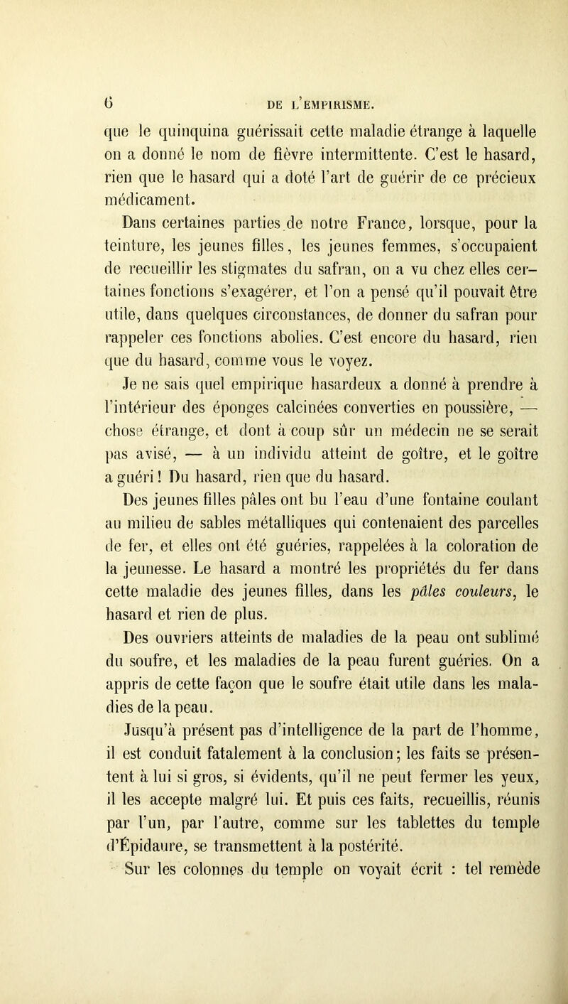 que le quinquina guérissait cette maladie étrange à laquelle on a donné le nom de fièvre intermittente. C’est le hasard, rien que le hasard ([ui a doté l’art de guérir de ce précieux médicament. Dans certaines parties.de notre France, lorsque, pour la teinture, les jeunes filles, les jeunes femmes, s’occupaient de recueillir les stigmates du safran, on a vu chez elles cer- taines fonctions s’exagérer, et l’on a pensé qu’il pouvait être utile, dans quelques circonstances, de donner du safran pour rappeler ces fonctions abolies. C’est encore du hasard, rien que du hasard, comme vous le voyez. Je ne sais quel empirique hasardeux a donné à prendre à l’intérieur des éponges calcinées converties en poussière, — chose étrange, et dont à coup sûr un médecin ne se serait pas avisé, — à un individu atteint de goitre, et le goitre a guéri ! Du hasard, rien que du hasard. Des jeunes filles pâles ont bu l’eau d’une fontaine coulant au milieu de sables métalliques qui contenaient des parcelles de fer, et elles ont été guéries, rappelées à la coloration de la jeunesse. Le hasard a montré les propriétés du fer dans cette maladie des jeunes filles, dans les pâles couleurs^ le hasard et rien de plus. Des ouvriers atteints de maladies de la peau ont sublimé du soufre, et les maladies de la peau furent guéries. On a appris de cette façon que le soufre était utile dans les mala- dies de la peau. Jusqu’à présent pas d’intelligence de la part de l’homme, il est conduit fatalement à la conclusion ; les faits se présen- tent à lui si gros, si évidents, qu’il ne peut fermer les yeux, il les accepte malgré lui. Et puis ces faits, recueillis, réunis par l’un, par l’autre, comme sur les tablettes du temple d’Épidaure, se transmettent à la postérité. Sur les colonnes du temple on voyait écrit : tel remède