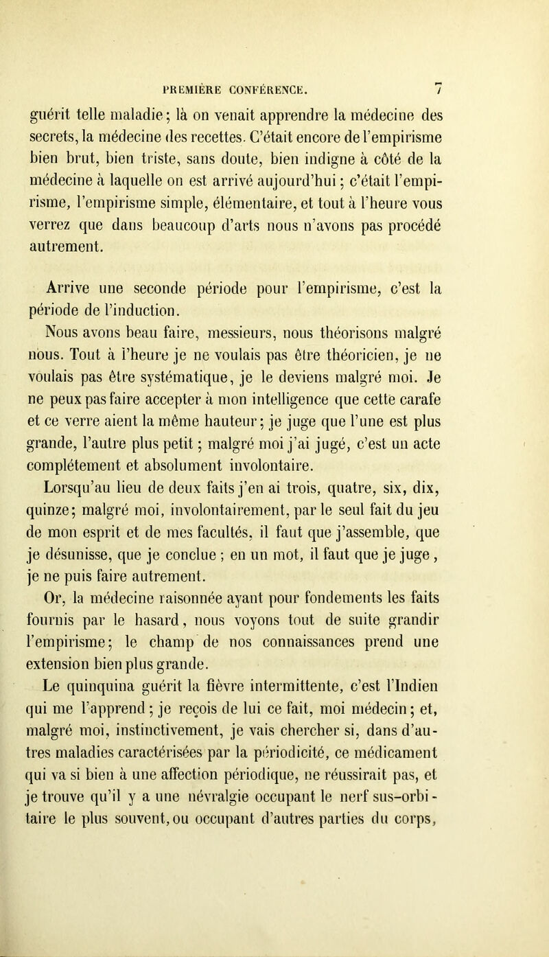 guérit telle maladie; là on venait apprendre la médecine des secrets, la médecine des recettes. C’était encore de l’empirisme bien brut, bien triste, sans doute, bien indigne à côté de la médecine à laquelle on est arrivé aujourd’hui ; c’était l’empi- risme, l’empirisme simple, élémentaire, et tout à l’heure vous verrez que dans beaucoup d’arts nous n’avons pas procédé autrement. Arrive une seconde période pour l’empirisme, c’est la période de l’induction. Nous avons beau faire, messieurs, nous théorisons malgré nous. Tout à l’heure je ne voulais pas être théoricien, je ne voulais pas être systématique, je le deviens malgré moi. Je ne peux pas faire accepter à mon intelligence que cette carafe et ce verre aient la même hauteur; je juge que l’une est plus grande, l’autre plus petit ; malgré moi j’ai jugé, c’est un acte complètement et absolument involontaire. Lorsqu’au lieu de deux faits j’en ai trois, quatre, six, dix, quinze; malgré moi, involontairement, par le seul fait du jeu de mon esprit et de mes facultés, il faut que j’assemble, que je désunisse, que je conclue ; en un mot, il faut que je juge , je ne puis faire autrement. Or, la médecine raisonnée ayant pour fondements les faits fournis par le hasard, nous voyons tout de suite grandir l’empirisme; le champ de nos connaissances prend une extension bien plus grande. Le quinquina guérit la fièvre intermittente, c’est l’Indien qui me l’apprend ; je reçois de lui ce fait, moi médecin ; et, malgré moi, instinctivement, je vais chercher si, dans d’au- tres maladies caractérisées par la piîriodicité, ce médicament qui va si bien à une affection périodique, ne réussirait pas, et je trouve qu’il y a une névralgie occupant le nerf sus-orhi - taire le plus souvent, ou occupant d’autres parties du corps.