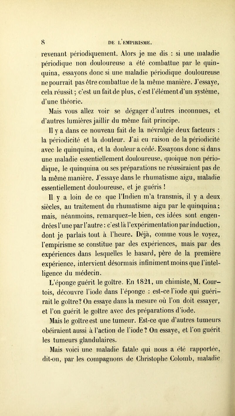 revenant périodiquement. Alors je me dis : si une maladie périodique non douloureuse a été combattue par le quin- quina, essayons donc si une maladie périodique douloureuse ne pourrait pas être combattue de la môme manière. J’essaye, cela réussit; c’est un fait de plus, c’est l’élément d’un système, d’une théorie. Mais vous allez voir se dégager d autres inconnues, et d’autres lumières jaillir du même fait principe. Il y a dans ce nouveau fait de la névralgie deux facteurs ; la périodicité et la douleur. J’ai eu raison de la périodicité avec le quinquina, et la douleur acédé. Essayons donc si dans une maladie essentiellement douloureuse, quoique nou pério- dique, le quinquina ou ses préparations ne réussiraient pas de la même manière. J’essaye dans le rhumatisme aigu, maladie essentiellement douloureuse, et je guéris ! Il y a loin de ce que l’Indien m’a transmis, il y a deux siècles, au traitement du rhumatisme aigu par le quinquina; mais, néanmoins, remarquez-le bien, ces idées sont engen- drées l’une par l’autre : c’est là l’expérimentation par induction, dont je parlais tout à l’heure. Déjà, comme vous le voyez, l’empirisme se constitue par des expériences, mais par des expériences dans lesquelles le hasard, père de la première expérience, intervient désormais infiniment moins que l’intel- ligence du médecin. L’éponge guérit le goitre. En 1821, un chimiste, M. Cour- tois, découvre l’iode dans l’éponge : est-ce l’iode qui guéri- rait le goitre? On essaye dans la mesure où l’on doit essayer, et l’on guérit le goitre avec des préparations d’iode. Mais le goitre est une tumeur. Est-ce que d’autres tumeurs obéiraient aussi à l’action de l’iode ? On essaye, et l’on guérit les tumeurs glandulaires. Mais voici une maladie fatale (jui nous a été rapportée, dit-on, par les compagnons de Christophe Colomb, maladie