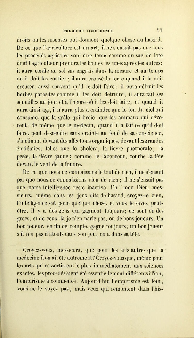 PKEMlÉKli CONFÉRKIVCE. \\ droits ou les insensés qui donnent quelque chose au hasard. De ce que l’agriculture est un art, il ne s’ensuit pas que tous les procédés agricoles vont être tenus comme un sac de loto dont l’agriculteur prendra les boules les unes après les autres; il aura confié au sol ses engrais dans la mesure et au temps où il doit les confier ; il aura creusé la terre quand il la doit creuser, aussi souvent qu’il le doit faire; il aura détruit les herbes parasites comme il les doit détruire; il aura fait ses semailles au jour et à l’heure où il les doit faire, et quand il aura ainsi agi, il n’aura plus à craindre que le feu du ciel qui consume, que la grêle qui broie, que les animaux qui dévo- rent : de même que le médecin, quand il a fait ce qu’il doit faire, peut descendre sans crainte au fond de sa conscience, s’inclinant devant des affections organiques, devant lesgrandes épidémies, telles que le choléra, la fièvre puerpérale, la peste, la fièvre jaune ; comme le laboureur, courbe la tête devant le vent de la foudre. De ce que nous ne connaissons le tout de rien, il ne s’ensuit pas que nous ne connaissions rien de rien ; il ne s’ensuit pas que notre intelligence reste inactive. Eh ! mon Dieu, mes- sieurs, même dans les jeux dits de hasard, croyez-le bien, l’intelligence est pour quelque chose, et vous le savez peut- être. Il y a des gens qui gagnent toujours; ce sont ondes grecs, et de ceux-là je n’en parle pas, ou de bons joueurs. Un bon joueur, en fin de compte, gagne toujours; un bon joueur s’il n’a pas d’atouts dans son jeu, en a dans sa tête. Croyez-vous, messieurs, que pour les arts autres que la médecine il en ait été autrement? Croyez-vous que, même pour les arts qui ressortissent le plus immédiatement aux sciences exactes, les procédés aient été essentiellement différents? Non, l’empirisme a commencé. Aujourd’hui l’empirisme est loin; vous ne le voyez pas, mais ceux qui remontent dans l’his-