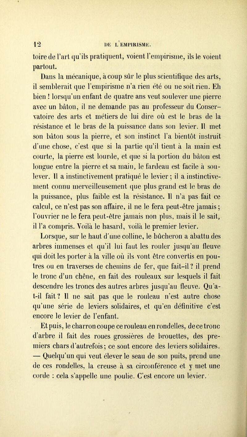 toire de l’ai't qu’ils pratiquent, voient l’empirisnie, ils le voient partout. Dans la mécanique, à coup sûr le plus scientifique des arts, il semblerait que l’empirisme n’a rien été ou ne soit rien. Eh bien ! lorsqu’un enfant de quatre ans veut soulever une pierre avec un bâton, il ne demande pas au professeur du Conser- vatoire des arts et métiers de lui dire où est le bras de la résistance et le bras de la puissance dans son levier. Il met son bâton sous la pierre, et son instinct l’a bientôt instruit d’une chose, c’est que si la partie qu’il tient à la main est courte, la pierre est lourde, et que si la portion du bâton est longue entre la pierre et sa main, le fardeau est facile à sou- lever, Il a instinctivement pratiqué le levier ; il a instinctive- ment connu merveilleusement ([ue plus grand est le bras de la pui.ssance, plus faible est la résistance. Il n’a pas fait ce calcul, ce n’est pas son affaire, il ne le fera peut-être jamais ; l’ouvrier ne le fera peut-être jamais non plus, mais il le sait, il l’a compris. Voilà le hasard, voilà le premier levier. Lorsque, sur le haut d'une colline, le bûcheron a abattu des arbres immenses et qu’il lui faut les rouler jusqu’au fleuve qui doit les porter à la ville où ils vont être convertis en pou- tres ou en traverses de chemins de fer, que fait-il? il prend le tronc d’un chêne, en fait des rouleaux sur lesquels il fait descendre les troncs des autres arbres jusqu’au fleuve. Qu’a- t-il fait? Il ne sait pas que le rouleau n’est autre chose qu’une série de leviers solidaires, et qu’en définitive c’est encore le levier de l’enfant. Et puis, le charron coupe ce rouleau en rondelles, de ce tronc d’arbre il fait des roues grossières de brouettes, des pre- miers chars d’autrefois; ce sont encore des leviers solidaires. — Quelqu’un qui veut élever le seau de son puits, prend une de ces rondelles, la creuse à sa circonférence et y met une corde : cela s’appelle une poulie. C’est encore un levier.