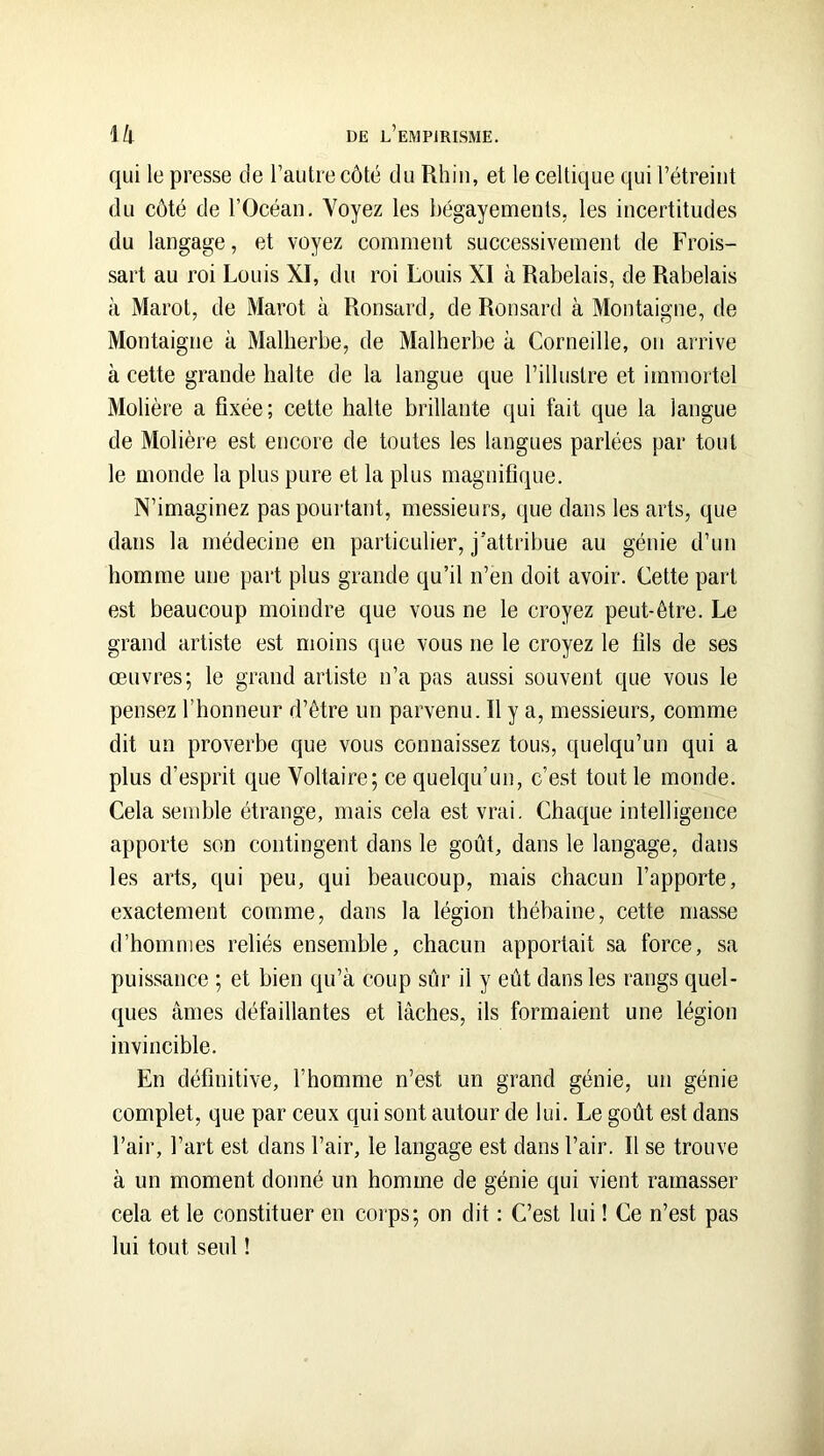 qui le presse de l’autre côté du Rhin, et le celtique qui l’étreiut du côté de l’Océan, Voyez les bégayements, les incertitudes du langage, et voyez comment successivement de Frois- sart au roi Louis XI, du roi Louis XI à Rabelais, de Rabelais à Marot, de Marot à Ronsard, de Ronsard à Montaigne, de Montaigne à Malherbe, de Malherbe à Corneille, on arrive à cette grande halte de la langue que l’illustre et immortel Molière a fixée; cette halte brillante qui fait que la langue de Molière est encore de toutes les langues parlées par tout le monde la plus pure et la plus magnifique. N’imaginez pas pouidant, messieurs, que dans les arts, que dans la médecine en particulier, j'attribue au génie d’un homme une part plus grande qu’il n’en doit avoir. Cette part est beaucoup moindre que vous ne le croyez peut-être. Le grand artiste est moins que vous ne le croyez le fils de ses œuvres; le grand artiste n’a pas aussi souvent que vous le pensez l’honneur d’être un parvenu. Il y a, messieurs, comme dit un proverbe que vous connaissez tous, quelqu’un qui a plus d’esprit que Voltaire; ce quelqu’un, c’est tout le monde. Cela semble étrange, mais cela est vrai. Chaque intelligence apporte son contingent dans le goût, dans le langage, dans les arts, qui peu, qui beaucoup, mais chacun l’apporte, exactement comme, dans la légion thébaine, cette masse d’hommes reliés ensemble, chacun apportait sa force, sa puissance ; et bien qu’à coup sûr il y eût dans les rangs quel- ques âmes défaillantes et lâches, ils formaient une légion invincible. En définitive, l’homme n’est un grand génie, un génie complet, que par ceux qui sont autour de lui. Le goût est dans l’air, l’art est dans l’air, le langage est dans l’air. Il se trouve à un moment donné un homme de génie qui vient ramasser cela et le constituer en corps; on dit : C’est lui ! Ce n’est pas lui tout seul !