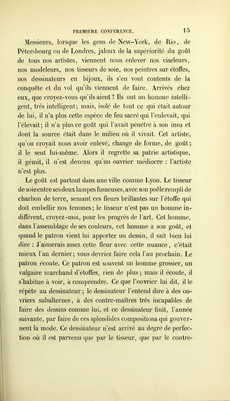 Messieurs, lorsque les gens de New-York, de Rio, de Pétersbourg ou de Londres, jaloux de la supériorité du goût de tous nos artistes, viennent nous enlever nos ciseleurs, nos modeleurs, nos tisseurs de soie, nos peintres sur étoffes, nos dessinateurs en bijoux, ils s’en vont contents de la conquête et du vol qu’ils viennent de faire. Arrivés chez eux, que croyez-vous qu’ils aient? Ils ont un homme intelli- gent, très intelligent; mais, isolé de tout ce qui était autour de lui, il n’a plus cette espèce de feu sacré qui l’enlevait, qui l’élevait; il n’a plus ce goût qui l’avait pénétré à son insu et dont la source était dans le milieu où il vivait. Cet artiste, qu’on croyait nous avoir enlevé, change de forme, de goût ; il le sent lui-même. Alors il regrette sa patrie artistique, il gémit, il n’est devenu qu’un ouvrier médiocre : l’artiste n’est plus. Le goût est partout dans une ville comme Lyon. Le tisseur desoieentre ses deux lampes fumeuses, avec son poêle rempli de charbon de terre, semant ces fleurs brillantes sur l’étoffe qui doit embellir nos femmes; le tisseur n’est pas un homme in- différent, croyez-moi, pour les progrès de l’art. Cet homme, dans l’assemblage de ses couleurs, cet homme a son goût, et quand le patron vient lui apporter un dessin, il sait bien lui dire : J’aimerais assez cette tleur avec cette nuance, c’était mieux l’an dernier; vous devriez faire cela l’an prochain. Le patron écoute. Ce patron est souvent un homme grossier, un vulgaire marchand d’étoffes, rien de plus ; mais il écoute, il s’habitue à voir, à comprendre. Ce que l’ouvrier lui dit, il le répète au dessinateur ; le dessinateur l’entend dire à des ou- vriers subalternes, à des contre-maîtres très incapables de faire des dessins comme lui, et ce dessinateur finit, l’année suivante, par faire de ces splendides compositions qui gouver- nent la mode. Ce dessinateur n’est arrivé au degré de perfec- tion où il est parvenu que par le tisseur, ([ue par le contre-