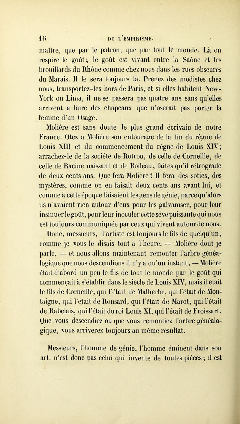 maître, que par le patron, que par tout le monde. Là on respire le goût; le goût est vivant entre la Saône et les brouillards du Rhône comme chez nous dans les rues obscures du Marais. 11 le sera toujours là. Prenez des modistes chez nous, transportez-les hors de Paris, et si elles habitent New- York ou Lima, il ne se passera pas quatre ans sans qu’elles arrivent à faire des chapeaux que n’oserait pas porter la femme d’un Osage. Molière est sans doute le plus grand écrivain de notre France. Otez à Molière son entourage de la fin du règne de Louis XIII et du commencement du règne de Louis XIV ; arrachez-le de la société de Rotrou, de celle de Corneille, de celle de Racine naissant et de Boileau; faites qu’il rétrograde de deux cents ans. Que fera Molière? 11 fera des soties, des mystères, comme on en faisait deux cents ans avant lui, et comme à cette époque faisaient les gens de génie, parce qu’alors ils n’avaient rien autour d’eux pour les galvaniser, pour leur insinuer le goût, pour leur inoculer cette sève puissante qui nous est toujours communiquée par ceux qui vivent autour de nous. Donc, messieurs, l’artiste est toujours le fils de quelqu’un, comme je vous le disais tout à l’heure. — Molière dont je parle, — et nous allons maintenant remonter l’arbre généa- logique que nous descendions il n’y a qu’un instant, — Molière était d’abord un peu le fils de tout le monde par le goût qui commençait à s’établir dans le siècle de Louis XIV, mais il était le fils de Corneille, qui l’était de Malherbe, qui l’était de Mon- taigne, qui l’était de Ronsard, qui l’était de Marot, qui l’était de Rabelais, qui l’était du roi Louis XI, qui l’était de Froissart. Que vous descendiez ou que vous remontiez l’arbre généalo- gique, vous arriverez toujours au même résultat. Messieurs, l’homme de génie, l’homme éminent dans son art, n’est donc pas celui qui invente de toutes pièces ; il est