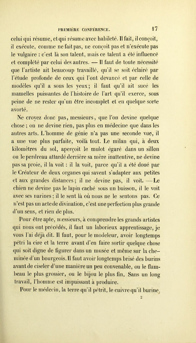 celui qui résume, et qui résume avec habileté. 11 fait, il conçoit, il exécute, comme ne fait pas, ne conçoit pas et n’exécute pas le vulgaire : c’est là son talent, mais ce talent a été influencé et complété par celui des antres. — Il faut de toute nécessité que l’artiste ait beaucoup travaillé, qu’il se soit éclairé par l’étude profonde de ceux qui Font devancé et par celle de modèles qu’il a sous les yeux; il faut qu’il ait sucé les mamelles puissantes de l’histoire de l’art qu’il exerce, sous peine de ne rester qu’un être incomplet et en quelque sorte avorté. Ne croyez donc pas, messieurs, que l’on devine quelque chose ; on ne devine rien, pas plus en médecine que dans les autres arts. L’homme de génie n’a pas une seconde vue, il a une vue plus parfaite, voilà tout. Le milan qui, à deux kilomètres du sol, aperçoit le mulot égaré dans un sillon ou le perdreau attardé derrière sa mère inattentive, ne devine passa proie, il la voit : il la voit, parce qu’il a été doué par le Créateur de deux organes qui savent s’adapter aux petites et aux grandes distances; il ne devine pas, il voit. —^ Le chien ne devine pas le lapin caché sous un buisson, il le voit avec ses narines ; il le sent là où nous ne le sentons pas. Ce n’est pas un acte de divination, c’est une perfection plus grande d’un sens, et rien de plus. Pour être apte, messieurs, à comprendre les grands artistes qui nous ont précédés, il faut un laborieux apprentissage, je vous Fai déjà dit. Il faut, pour le modeleur, avoir longtemps pétri la cire et la terre avant d’en faire sortir quelque chose (]ui soit digne de figurer dans un musée et même sur la che- minée d’un bourgeois.il faut avoir longtemps brisé des burins avant de ciseler d’une manière un peu convenable, ou le flam- beau le plus grossier, ou le bijou le plus fin. Sans un long travail, l’homme est impuissant à produire. Pour le médecin, la terre qu’il pétrit, le cuivre qu’il burine^