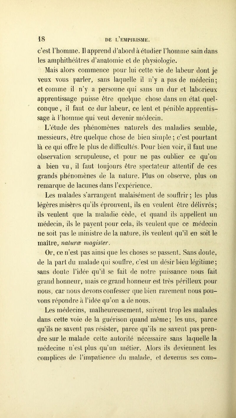 c’est l’homme. Ilapprend d’abord à étudier l’homme sain dans les amphithéâtres d’anatomie et de physiologie. Mais alors commence pour lui cette vie de labeur dont je veux vous parler, sans lacpielle il n’y a pas de médecin ; et comme il n’y a personne qui sans un dur et laborieux apprentissage puisse être quelque chose dans un état quel- conque , il faut ce dur labeur, ce lent et pénible apprentis- sage à l’homme qui veut devenir médecin. L’étude des phénomènes naturels des maladies semble, messieurs, être quelque chose de bien simple ; c’est pourtant là ce qui offre le plus de difficultés. Pour bien voir, il faut une observation scrupuleuse, et pour ne pas oublier ce qu’on a bien vu, il faut toujours être spectateur attentif de ces grands phénomènes de la nature. Plus on observe, plus on remarque de lacunes dans l’expérience. Les malades s’arrangent malaisément de souffrir ; les plus légères misères qu’ils éprouvent, ils en veulent être délivrés; ils veulent que la maladie cède, et quand ils appellent un médecin, ils le payent pour cela, ils veulent que ce médecin ne soit pas le ministre de la nature, ils veulent qu’il en soit le maître, nalurœ magisler. Or, ce n’est pas ainsi que les choses se passent. Sans doute, de la part du malade qui souffre, c’est un désir bien légitime; sans doute l’idée qu’il se fait de notre puissance nous fait grand honneur, mais ce grand honneur est très périlleux pour nous, car nous devons confesser que bien rarement nous pou- vons répondre à l’idée qu’on a de nous. Les médecins, malheureusement, suivent trop les malades dans cette voie de la guérison quand même; les uns, parce qu’ils ne savent pas résister, parce qu’ils ne savent pas pren- dre sur le malade cette autorité nécessaire sans laquelle la médecine n’est plus qu’un métier. Alors ils deviennent les complices de l’impatience du malade, et devenus ses com-