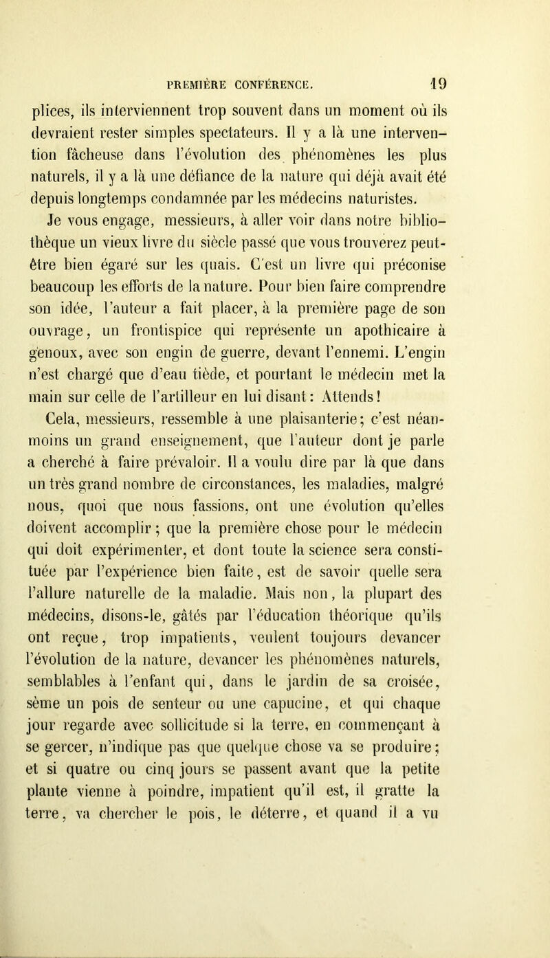 pHces, ils interviennent trop souvent dans im moment où ils devraient rester simples spectateurs. Il y a là une interven- tion fâcheuse dans révolution des phénomènes les plus naturels, il y a là une défiance de la nature qui déjà avait été depuis longtemps condamnée par les médecins naturistes. Je vous engage, messieurs, à aller voir dans notre biblio- thèque un vieux livre du siècle passé que vous trouverez peut- être bien égaré sur les (juais. C'est un livre qui préconise beaucoup les efforts de la nature. Pour bien faire comprendre son idée, rauteur a fait placer, à la première page de son ouvrage, un frontispice qui représente un apothicaire à genoux, avec son engin de guerre, devant l’ennemi. L’engin n’est chargé que d’eau tiède, et pourtant le médecin met la main sur celle de l’artilleur en lui disant: Attends! Cela, messieurs, ressemble à une plaisanterie; c’est néan- moins un grand enseignement, que fauteur dont je parle a cherché à faire prévaloir. Il a voulu dire par là que dans un très grand nombre de circonstances, les maladies, malgré nous, quoi que nous fassions, ont une évolution qu’elles doivent accomplir ; que la première chose pour le médecin qui doit expérimenter, et dont toute la science sera consti- tuée par l’expérience bien faite, est de savoir quelle .sera l’allure naturelle de la maladie. Mais non, la plupart des médecins, disons-le, gâtés par l’éducation théorique qu’ils ont reçue, trop impatients, veulent toujours devancer l’évolution de la nature, devancer les phénomènes naturels, semblables à l’enfant qui, dans le jardin de sa croisée, sème un pois de senteur ou une capucine, et qui chaque jour regarde avec sollicitude si la terre, en commençant à se gercer, n’indique pas que quelque chose va se produire; et si quatre ou cinq jours se passent avant que la petite plante vienne à poindre, impatient qu’il est, il gratte la terre, va chercher le pois, le déterre, et quand il a vu